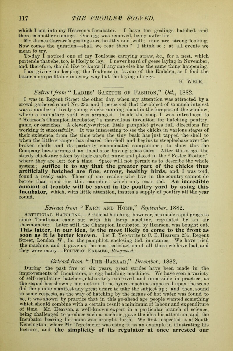 which. I put into my Hearson’s Incubator. I have ten goslings hatched, and there is another coming. One egg was removed, being unfertile. Mr. James G-arrard’s goslings are healthy and well; nine are strong-looking. Now comes the question—shall we rear them ? I think so ; at all events we mean to try. To-day I noticed one of my Toulouse carrying straw, &c., for a nest, which portends that she, too, is likely to lay. I never heard of geese laying in November, and, therefore, should like to know if anyone else has the same thing happening. I am giving up keeping the Toulouse in favour of the Embden, as I find the latter more profitable in every way but the laying of eggs. H. WEIR. Extract from “ Ladies’ Gazette of Fashion,” Oct., 1882. I was in Regent Street the other day, when my attention was attracted by a crowd gathered round No. 235, and I perceived that the object of so much interest was a number of lively young chicks running about in the forepart of the window, where a miniature yard was arranged. Inside the shop I was introduced to “ Hearson’s Champion Incubator,” a marvellous invention for hatching poultry, game, or ostriches. A cleverly-written little pamphlet gives full directions for working it successfully. It was interesting to see the chicks in various stages of their existence, from the time when the tiny beak has just tapped the shell to when the little stranger has cleared the shell and begins to steeplechase over the broken shells and its partially emancipated companions ; to show this the Company have arranged an Incubator having glass sides. After this stage the sturdy chicks are taken by their careful nurse and placed in the “ Foster Mother,” where they are left for a time. Space will not permit us to describe the whole system ; suffice it to say that the greater part of the chicks thus artificially hatched are fine, strong, healthy birds, and, I was told, found a ready sale. Those of our readers who live in the country cannot do better than send for this pamphlet, which only costs 15d. An incredible amount of trouble will be saved in tbe poultry yard by using this Incubator, which, with little attention, insures a supply of poultry all the year round. Extract from “ Farm and Home,” September, 1882. Artificial Hatching.—Artificial hatching, however, has made rapid progress since Tomlinson came out with his lamp machine, regulated by an air thermometer. Later still, the Champion Incubator, by Hearson. was bought out. This latter, in our idea, is the most likely to come to the front as soon as it is better known. Let T. Yeo write to C. E. Hearson, 235, Regent Street, London. W., for the pamphlet, enclosing 15d. in stamps. We have tried the machine, and it gave us the most satisfaction of all those we have had, and they were many.—Poultry Farmer, Ringwood. Extract from “ The Bazaar,” December, 1882. During the past five or six years, great strides have been made in the improvements of Incubators, or egg-hatching machines. We have seen a variety of self-regulating hatchers, elaborately contrived, and impossible in practice, as the sequel has shown ; but not until the hydro-machines appeared upon the scene did the public manifest any great desire to take the subject up ; and then, sound in some respects, as the way of hatching by the means of hot water was found to be, it was shown by practice that in this go-ahead age people wanted something which should combine with a certain result a minimum of labour and expenditure of time. Mr. Hearson, a well-known expert in a particular branch of science, being challenged to produce such a machine, gave the idea his attention, and the Incubator bearing his name was brought forth. We first inspected it at South Kensington, where Mr. Tegetmeier was using it as an example in illustrating his lectures, and the simplicity of its regulator at once arrested our