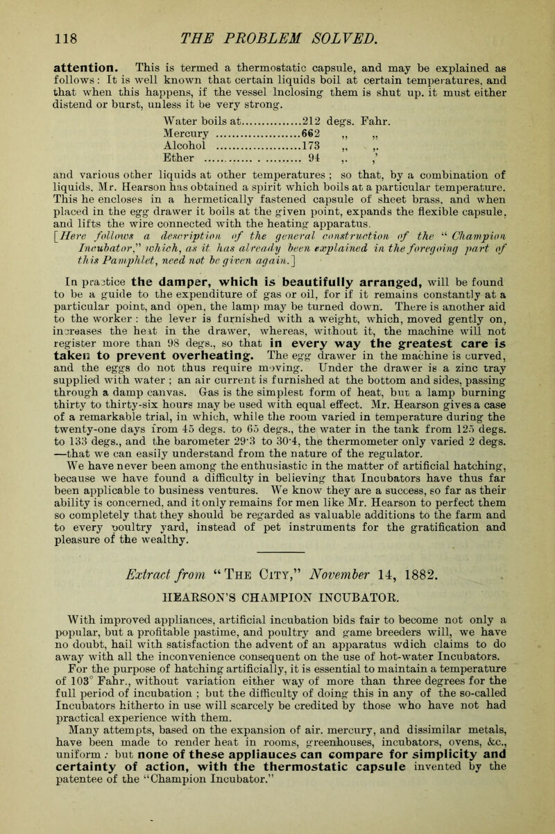attention. This is termed a thermostatic capsule, and may be explained as follows: It is well known that certain liquids boil at certain temperatures, and that when this happens, if the vessel Inclosing them is shut up. it must either distend or burst, unless it be very strong. Water boils at Mercury 662 „ „ Alcohol 173 „ Ether 94 ,. and various other liquids at other temperatures ; so that, by a combination of liquids. Mr. Hearson has obtained a spirit which boils at a particular temperature. This he encloses in a hermetically fastened capsule of sheet brass, and when placed in the egg drawer it boils at the given point, expands the flexible capsule, and lifts the wire connected with the heating apparatus. [Here follows a description of the general construction of the “ Champion Incubator,” which, as it has already been explained in the foregoing part of this Pamphlet, need not be given again.~\ In practice the damper, which is beautifully arranged, will be found to be a guide to the expenditure of gas or oil, for if it remains constant]y at a particular point, and open, the lamp may be turned down. There is another aid to the worker : the lever is furnished with a weight, which, moved gently on, increases the heat in the drawer, whereas, without it, the machine will not register more than 98 degs., so that in every way the greatest care is taken to prevent overheating. The egg drawer in the machine is curved, and the eggs do not thus require moving. Under the drawer is a zinc tray supplied with water ; an air current is furnished at the bottom and sides, passing through a damp canvas. Gl-as is the simplest form of heat, bur a lamp burning thirty to thirty-six hours may be used with equal effect. Mr. Hearson gives a case of a remarkable trial, in which, while the room varied in temperature during the twenty-one days from 45 degs. to 65 degs., the water in the tank from 125 degs. to 133 degs., and the barometer 29’3 to 30'4, the thermometer only varied 2 degs. —that we can easily understand from the nature of the regulator. We have never been among the enthusiastic in the matter of artificial hatching, because we have found a difficulty in believing that Incubators have thus far been applicable to business ventures. We know they are a success, so far as their ability is concerned, and it only remains for men like Mr. Hearson to perfect them so completely that they should be regarded as valuable additions to the farm and to every poultry yard, instead of pet instruments for the gratification and pleasure of the wealthy. Extract from “The City,” November 14, 1882. IIEARSON’S CHAMPION INCUBATOR. With improved appliances, artificial incubation bids fair to become not only a popular, but a profitable pastime, and poultry and game breeders will, we have no doubt, hail with satisfaction the advent of an apparatus wdich claims to do away with all the inconvenience consequent on the use of hot-water Incubators. For the purpose of hatching artificially, it is essential to maintain a temperature of 103° Fahr., without variation either way of more than three degrees for the full period of incubation ; but the difficulty of doing this in any of the so-called Incubators hitherto in use will scarcely be credited by those who have not had practical experience with them. Many attempts, based on the expansion of air. mercury, and dissimilar metals, have been made to render heat in rooms, greenhouses, incubators, ovens, &c., uniform .- but none of these appliauces can compare for simplicity and certainty of action, with the thermostatic capsule invented by the patentee of the “Champion Incubator.”