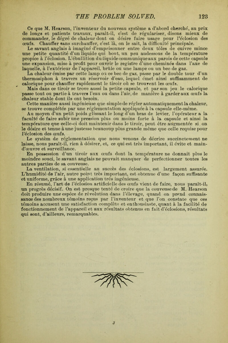 Ce que M. Hearson, l’inventeur du nouveau systeme a d’abord cherche, au prix de long-s et patients travaux, parait-il, c’est de regularises disons mieux de commander, le degre de chaleur dont on desire faire usage pour l’eclosion des oeufs. Chauffer sans surchauffer, c’est la, on le sait, la difficult^ principale. Le savant anglais a imagine d’emprisonner entre deux toles de cuivre mince une petite quantite d’un liquide qui bout, un peu audessous de la temperature propice a l’eclosion. L’ebullition du liquide communique aux parois de cette capsule une expansion, mise a profit pour ouvrir le registre d’une cheminee dans l’axe de laquelle, a l’exterieur de l’appareil, brule ou une lampe ou un bee de gaz. La chaleur emise par cette lamp ou ce bee de gaz, passe par le double tour d’un thermosiphon a travers un reservoir d’eau, lequel emet ainsi suffisamment de calorique pour chauffer rapidement le tiroir ou se trouvent les oeufs. Mais dans ce tiroir se trove aussi la petite capsule, et parson jeu le calorique passe tout ou partie a travers l’eau ou dans l’air, de maniere a garder aux oeufs la chaleur stable dont ils ont besoin. Cette maniere aussi ingenieiise que simple de regler automatiquement la chaleur, se trouve compietee par une reglementation appliquee a la capsule elle-meme. Au moyen d’un petit poids glissant le long d’un bras de levier, l’operateur a la faculty de faire subir une pression plus ou moins forte a la capsule et ainsi la temperature que celle-ci doit maintenir dans le tiroir, peut etre augmentee si on le desire et tenue a une justesse beaucoup plus grande meme que celle requisepour l’eclosion des oeufs. Le system de reglementation que nous venons de decrire succinctement ne laisse, nous parait-il, rien a desirer, et, ce qui est tres important, il £vite et main- d’oeuvre et surveillance. En possession d’un tiroir aux oeufs dont la temperature ne donnait plus le moindre souci, le savant anglais ne peuvait manquer de perfectionner toutes les autres parties de sa couveuse. La ventilation, si essentielle au succes des eclosions, est largement assuree. L’humidite de l’air, autre point tres important, est obtenue d’une fagon suffisante et uniforme, grace a une application tres ingenieuse. En resume, l’art de l’eclosion artificielle des oeufs vient de faire, nous parait-il, un progres decisif. On est presque tente de croire que la couveuse de M. Hearson doit produire une espece de revolution dans l’elevage, quand on prend connais- sance des nombreux temoins regus par l’inventeur et que Ton constate que ces temoins accusent une satisfaction complete et enthousiaste, quant a la facilite de fonctionnement de l’appareil et aux rdsultats obtenus en fait d’eclosions, resultats qui sont, d’ailleurs, remarquables. J