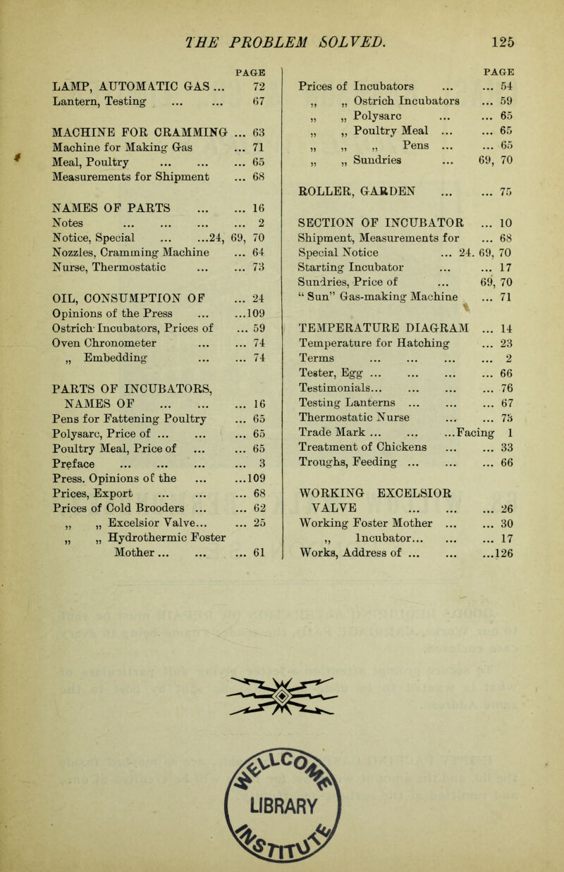 PAGE LAMP, AUTOMATIC CAS ... 72 Lantern, Testing ... ... 67 MACHINE FOR CRAMMINC ... 63 Machine for Making Cas ... 71 Meal, Poultry 65 Measurements for Shipment ... 68 NAMES OF PARTS 16 Notes 2 Notice, Special 24, 69, 70 Nozzles, Cramming Machine ... 64 Nurse, Thermostatic 73 OIL, CONSUMPTION OF ... 24 Opinions of the Press 109 Ostrich-Incubators, Prices of ... 59 Oven Chronometer 74 „ Embedding 74 PARTS OF INCUBATORS, NAMES OF 16 Pens for Fattening Poultry ... 65 Polysarc, Price of ... ... ... 65 Poultry Meal, Price of ... ... 65 Preface ... 3 Press. Opinions of the ... ...109 Prices, Export ... 68 Prices of Cold Brooders ... ... 62 „ „ Excelsior Valve... ... 25 „ „ Hydrothermic Foster Mother ... 61 Prices of Incubators PAGE ... 54 ,, „ Ostrich Incubators ... 59 „ „ Polysarc ... 65 „ „ Poultry Meal ... ... 65 „ „ „ Pens ... ... 65 „ „ Sundries 69, 70 ROLLER, CARDEN ... 75 SECTION OF INCUBATOR ... 10 Shipment, Measurements for ... 68 Special Notice ... 24. 69, 70 Starting Incubator ... 17 Sundries, Price of 69, 70 “ Sun” Gas-making Machine ... 71 TEMPERATURE DIAGRAM ... 14 Temperature for Hatching ... 23 Terms ... 2 Tester, Egg ... 66 Testimonials... ... 76 Testing Lanterns ... ... 67 Thermostatic Nurse ... 73 Trade Mark ...Facing 1 Treatment of Chickens ... 33 Troughs, Feeding ... 66 WORKING EXCELSIOR VALVE ... 26 Working Foster Mother ... ... 30 „ Incubator ... 17 Works, Address of ... ...126 LIBRARY