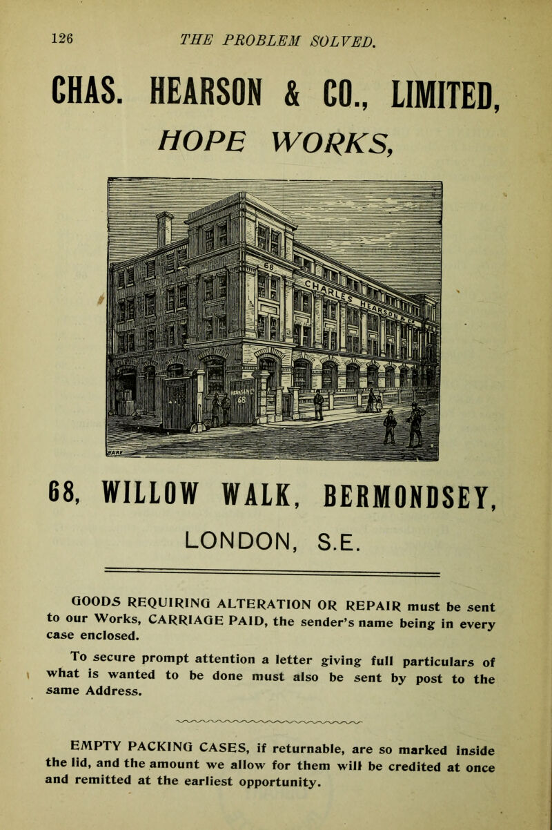 CHAS. HEARSON & CO., LIMITED, HOPE WORKS, 68, WILLOW WALK, BERMONDSEY, LONDON, S.E. GOODS REQUIRING ALTERATION OR REPAIR must be sent to our Works, CARRIAGE PAID, the sender’s name being in every case enclosed. To secure prompt attention a letter giving full particulars of what is wanted to be done must also be sent by post to the same Address. EMPTY PACKING CASES, if returnable, are so marked inside the lid, and the amount we allow for them will be credited at once and remitted at the earliest opportunity.