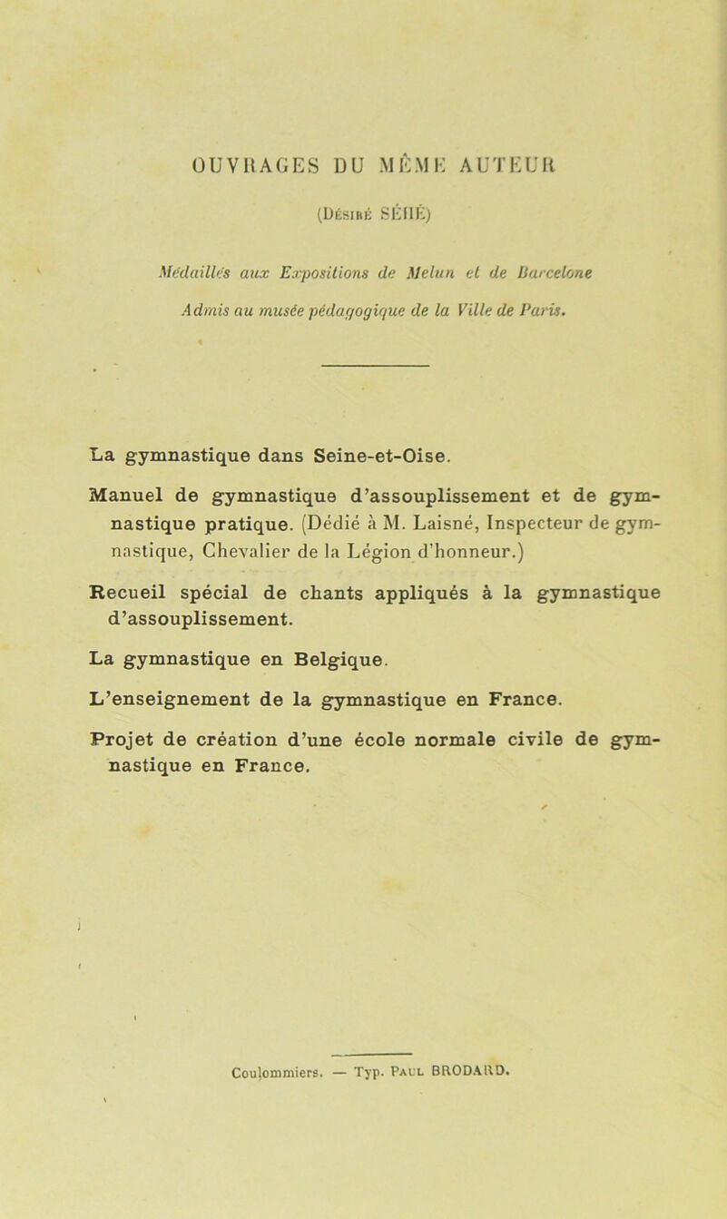 OUVRAGES DU MÊME AUTEUR (Désiré SÉHÉ) Médailles aux Expositions de Melun et de Barcelone Admis au musée pédagogique de la Ville de Paris. La gymnastique dans Seine-et-Oise. Manuel de gymnastique d’assouplissement et de gym- nastique pratique. (Dédié «à M. Laisné, Inspecteur de gym- nastique, Chevalier de la Légion d’honneur.) Recueil spécial de chants appliqués à la gymnastique d’assouplissement. La gymnastique en Belgique. L’enseignement de la gymnastique en France. Projet de création d’une école normale civile de gym- nastique en France. Coulommiers. — Typ. Paul BRODAIID.