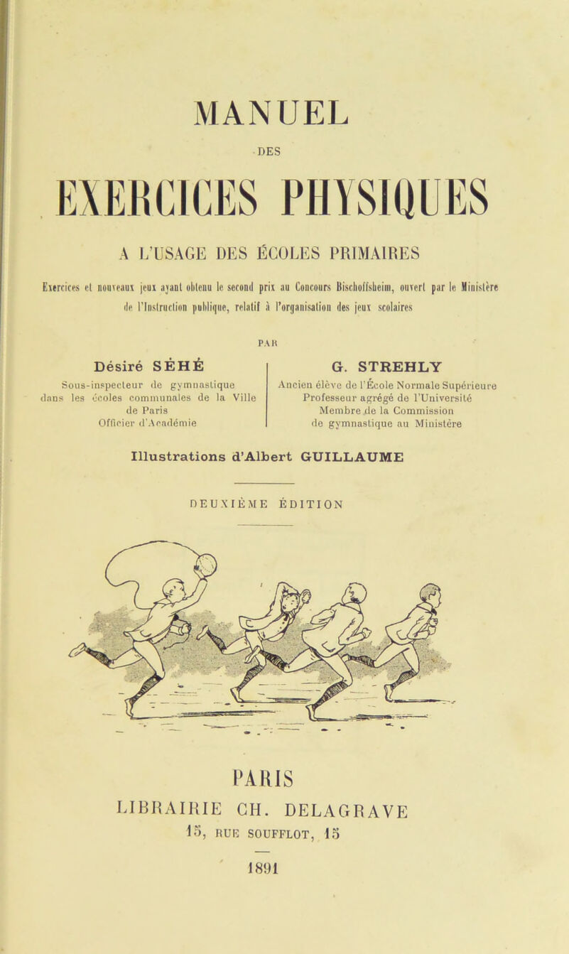 DES A L’USAGE DES ÉCOLES PRIMAIRES Eureiees et nouveaux jeux ajanl obtenu le second prix au Concours Bischolishcim, ouvert par le Ministère de l'Instruction publique, relatif à l’organisation des jeux scolaires PAH Désiré SÊHÉ Sous-inspecteur de gymnastique dans les écoles communales de ta Ville de Paris Officier d'Académie G. STREHLY Ancien élève de l'École Normale Supérieure Professeur agrégé de l’Université Membre .de la Commission de gymnastique au Ministère Illustrations d’Albert GUILLAUME DEUXIÈME ÉDITION PARIS LIBRAIRIE CH. DELAGRAVE 15, RUE SOUFFLOT, 15 J 801