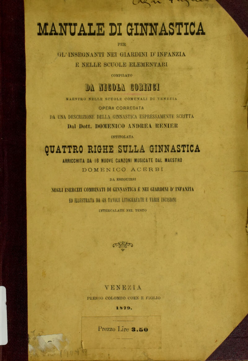 PER r?%f^ HI/ INSEUNANTI NEI GIARDINI D’INFANZIA E NELLE SCUOLE ELEMENTARI COMPILATO MAESTRO NELLE SCUOLE COMUNALI DI VENEZIA OPERA CORREDATA DA UNA DESCRIZIONE DELLA GINNASTICA ESPRESSAMENTE SCRITTA Dal Dott. DOMENICO ANDREI RENIER INTITOLATA QUATTRO RIGHE SULLA GINNASTICA ARRICCHITA DA 16 NUOVE CANZONI MUSICATE DAL MAESTRO D O M ENICO ACERBI DA ESEGUIRSI NEGLI ESERCIZI COMBINATI DI GINNASTICA E NEI GIARDINI D’INFANZIA ED ILLUSTRATA DA 48 TAVOLE LITOGRAFATE E VARIE INCISIONI INTERCAIiATE NEL TESTO r\ - VENEZIA PRESSO COLOMBO COEN E FIGLIO IVezzo Lire 3.50