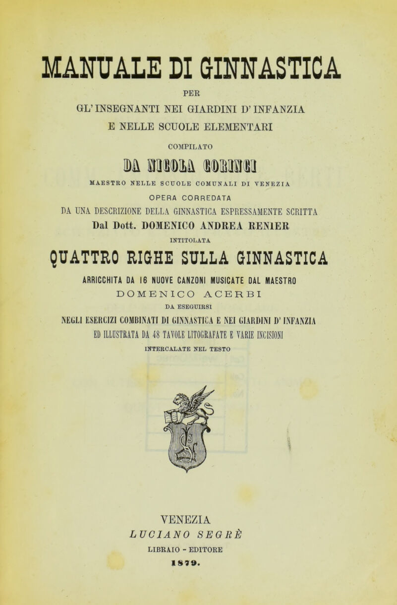 PER GL’INSEGNANTI NEI GIARDINI D’INFANZIA E NELLE SCUOLE ELEMENTARI COMPILATO m iHKDlLa MAESTRO NELLE SCUOLE COMUNALI DI VENEZIA OPERA CORREDATA DA UNA DESCRIZIONE DELLA GINNASTICA ESPRESSAMENTE SCRITTA Dal Dott. DOMENICO ANDREA RENIER INTITOLATA QUATTRO RIGHE SULLA GINNASTICA ARRICCHITA DA 16 NUOVE CANZONI MUSICATE DAL MAESTRO DOMENICO ACERBI DA ESEGUIRSI NEGLI ESERCIZI COMBINATI DI GINNASTICA E NEI GIARDINI D’INFANZIA ED ILLUSTRATA DA 48 TAVOLE LITOGRAFATE E VARIE INCISIONI INTERCALATE NEL TESTO VENEZIA LUCIANO SEGRÈ LIBRAIO - EDITORE 1899.