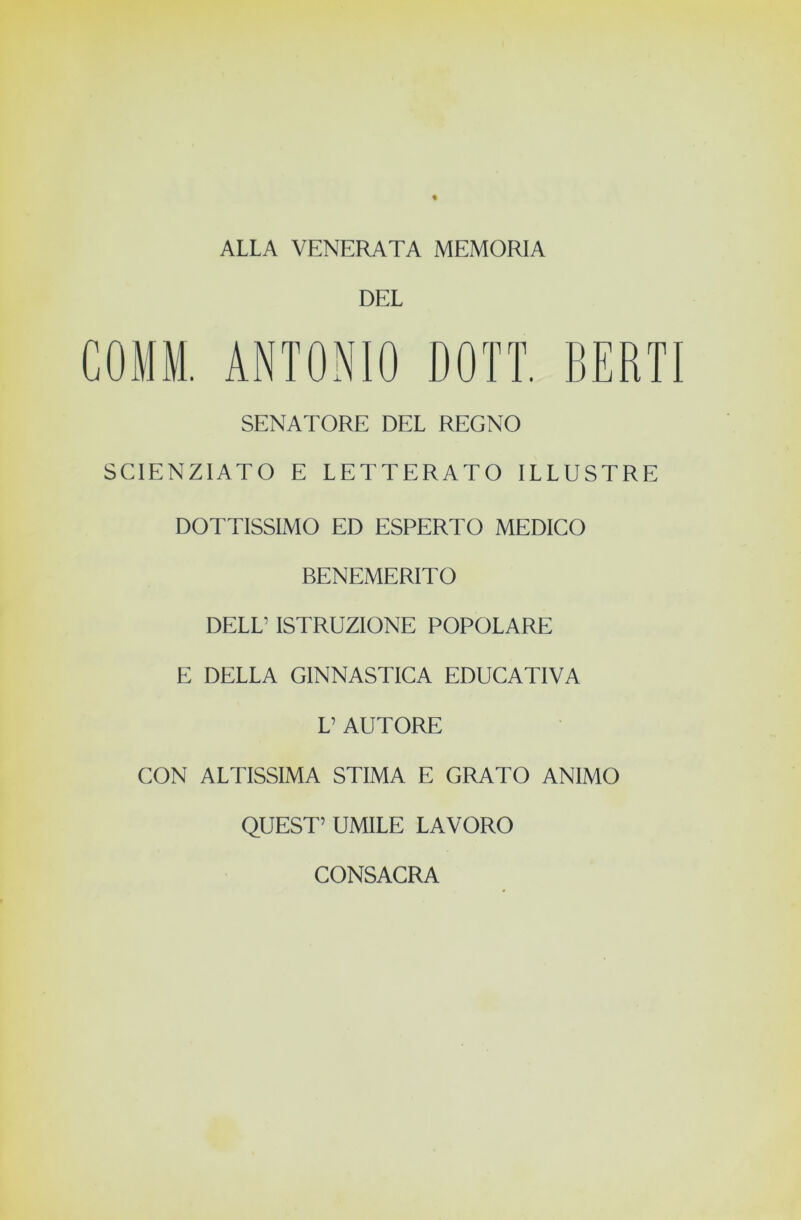 ALLA VENERATA MEMORIA DEL COMM, ANTONIO DOTI, BERTI SENATORE DEL REGNO SCIENZIATO E LETTERATO ILLUSTRE DOTTISSIMO ED ESPERTO MEDICO BENEMERITO DELL’ ISTRUZIONE POPOLARE E DELLA GINNASTICA EDUCATIVA L’ AUTORE CON ALTISSIMA STIMA E GRATO ANIMO QUEST’ UMILE LAVORO CONSACRA