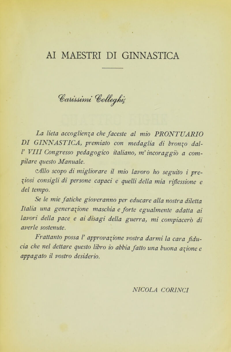 AI MAESTRI DI GINNASTICA ^aUàéimt La lieta accoglienza che faceste al mio PRONTUARIO DI GINNASTICA, premiato con medaglia di bronzo dal- I Vili Congresso pedagogico italiano, m'incoraggiò a com- pilare questo Manuale. cAllo scopo di migliorare il mio lavoro ho seguito i pre- ziosi consigli di persone capaci e quelli della mia riflessione e del teììipo. Se le mie fatiche gioveranno per educare alla nostra diletta Italia una generazione maschia e forte egualmente adatta ai lavori della pace e ai disagi della guerra, mi compiacerò di averle sostenute. Frattanto possa T approvazione vostra darmi la cara fidu- cia che nel dettai e questo libro io abbia fatto una buona azione e appagato il vostro desiderio. NICOLA CORINCI