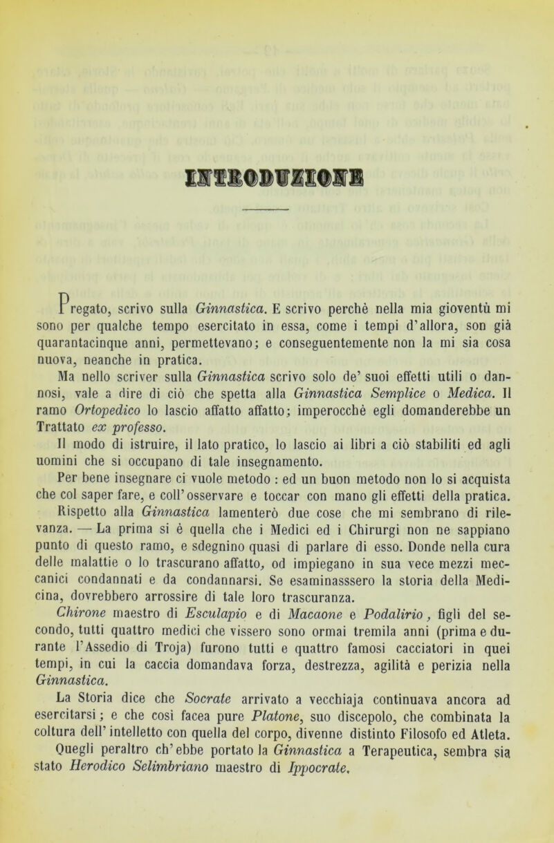 ElllillIEdll i regalo, scrivo sulla Ginnastica. E scrivo perchè nella mia gioventù mi sono per qualche tempo esercitato in essa, come i tempi d’allora, son già quarantacinque anni, permettevano; e conseguentemente non la mi sia cosa nuova, neanche in pratica. Ma nello scriver sulla Ginnastica scrivo solo de’ suoi effetti utili o dan- nosi, vale a dire di ciò che spetta alla Ginnastica Semplice o Medica. Il ramo Ortopedico lo lascio affatto affatto; imperocché egli domanderebbe un Trattato ex professo. Il modo di istruire, il lato pratico, lo lascio ai libri a ciò stabiliti ed agli uomini che si occupano di tale insegnamento. Per bene insegnare ci vuole metodo : ed un buon metodo non lo si acquista che col saper fare, e coll’osservare e toccar con mano gli effetti della pratica. Rispetto alla Ginnastica lamenterò due cose che mi sembrano di rile- vanza. — La prima si è quella che i Medici ed i Chirurgi non ne sappiano punto di questo ramo, e sdegnino quasi di parlare di esso. Donde nella cura delle malattie o lo trascurano affatto, od impiegano in sua vece mezzi mec- canici condannati e da condannarsi. Se esaminasssero la storia della Medi- cina, dovrebbero arrossire di tale loro trascuranza. Chirone maestro di Esculapio e di Macaone e Podalirio, figli del se- condo, tutti quattro medici che vissero sono ormai tremila anni (prima e du- rante l’Assedio di Troja) furono tutti e quattro famosi cacciatori in quei tempi, in cui la caccia domandava forza, destrezza, agilità e perizia nella Ginnastica. La Storia dice che Socrate arrivato a vecchiaja continuava ancora ad esercitarsi ; e che cosi facea pure Platone, suo discepolo, che combinata la coltura dell’ intelletto con quella del corpo, divenne distinto Filosofo ed Atleta. Quegli peraltro ch’ebbe portatola Ginnastica a Terapeutica, sembra §ia stato Herodico Selimbriano maestro di Ippocrate,