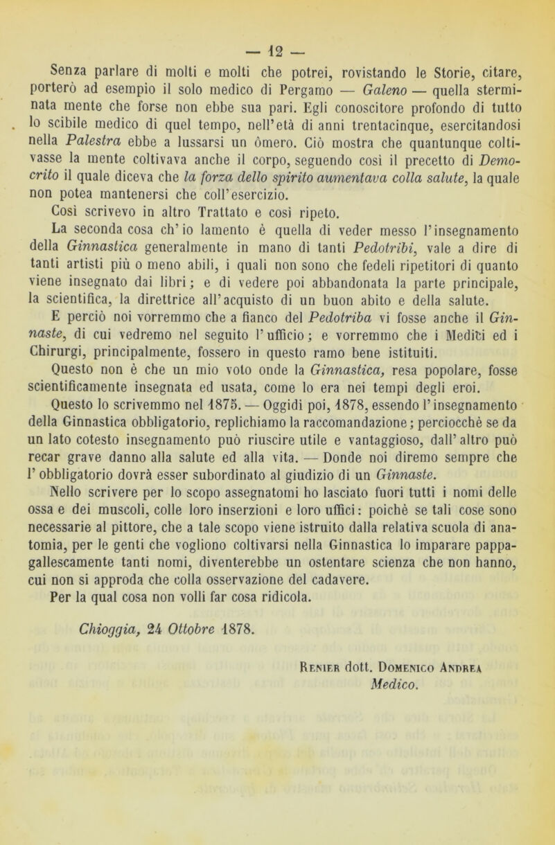 Senza parlare di molti e molti che potrei, rovistando le Storie, citare, porterò ad esempio il solo medico di Pergamo — Galeno — quella stermi- nata mente che forse non ebbe sua pari. Egli conoscitore profondo di tutto Io scibile medico di quel tempo, nell’età di anni trentacinque, esercitandosi nella Palestra ebbe a lussarsi un òmero. Ciò mostra che quantunque colti- vasse la mente coltivava anche il corpo, seguendo così il precetto di Demo- crito il quale diceva che la forza dello spirito aumentava colla salute, la quale non potea mantenersi che coll’esercizio. Così scrivevo io altro Trattato e cosi ripeto. La seconda cosa ch’io lamento è quella di veder messo l’insegnamento della Ginnastica generalmente in mano di tanti Pedotribi, vale a dire di tanti artisti più o meno abili, i quali non sono che fedeli ripetitori di quanto viene insegnato dai libri ; e di vedere poi abbandonata la parte principale, la scientifica, la direttrice all’acquisto di un buon abito e della salute. E perciò noi vorremmo che a fianco del Pedotriba vi fosse anche il Gin- naste, di cui vedremo nel seguito l’ufficio; e vorremmo che i Mediti ed i Chirurgi, principalmente, fossero in questo ramo bene istituiti. Questo non è che un mio voto onde la Ginnastica, resa popolare, fosse scientificamente insegnata ed usata, come lo era nei tempi degli eroi. Questo Io scrivemmo nel 4875. — Oggidì poi, 4878, essendo l’insegnamento della Ginnastica obbligatorio, replichiamo la raccomandazione; perciocché se da un Iato cotesto insegnamento può riuscire utile e vantaggioso, dall’altro può recar grave danno alla salute ed alla vita. — Donde noi diremo sempre che l’obbligatorio dovrà esser subordinato al giudizio di un Ginnaste. Nello scrivere per lo scopo assegnatomi ho lasciato fuori tutti i nomi delle ossa e dei muscoli, colle loro inserzioni e loro uffici: poiché se tali cose sono necessarie al pittore, che a tale scopo viene istruito dalla relativa scuola di ana- tomia, per le genti che vogliono coltivarsi nella Ginnastica lo imparare pappa- gallescamente tanti nomi, diventerebbe un ostentare scienza che non hanno, cui non si approda che colla osservazione del cadavere. Per la qual cosa non volli far cosa ridicola. Chioggia, 24 Ottobre 4878. Remer dott. Domenico Andrea Medico.