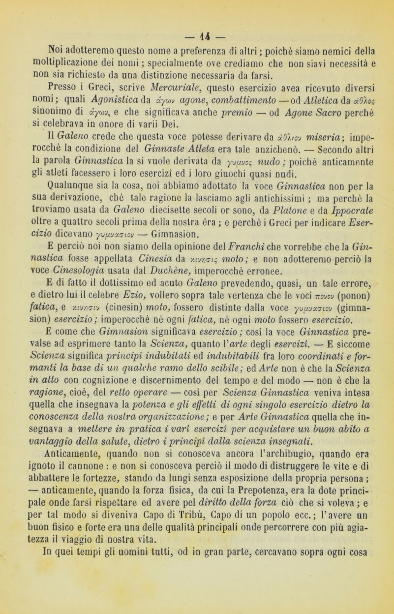 Noi adotteremo questo nome a preferenza di altri ; poiché siamo nemici della moltiplicazione dei nomi ; specialmente ove crediamo che non siavi necessità e non sia richiesto da una distinzione necessaria da farsi. Presso i Greci, scrive Mercuriale^ questo esercizio avea ricevuto diversi nomi; quali Agonistica àywj agone, combattimento—od Atletica da dOloc sinonimo di à'ywv, e che significava anche premio — od Agone Sacro perchè si celebrava in onore di varii Dei. II Galeno crede che questa voce potesse derivare da dOhc'j miseria; impe- rocché la condizione del Ginnaste Atleta era tale anzichenò. — Secondo altri la parola Ginnastica la si vuole derivata da yjijyoc nudo ; poiché anticamente gli atleti facessero i loro esercizi ed i loro giuochi quasi nudi. Qualunque sia la cosa, noi abbiamo adottato la voce Ginnastica non per la sua derivazione, chè tale ragione la lasciamo agli antichissimi ; ma perchè la troviamo usata da Galeno diecisette secoli or sono, da Platone e da Ippocrate oltre a quattro secoli prima della nostra era ; e perchè i Greci per indicare Eser- cizio dicevano yvg.vy.<7iov — Gimnasion. E perciò noi non siamo della opinione del Franchi o\\o vorrebbe che la Gin- nastica fosse appellata Cinesia da y.irn'jiq moto; e non adotteremo perciò la voce Cinesologia usata dal Duchène, imperocché erronee. E di fatto il dottissimo ed acuto Galeno prevedendo, quasi, un tale errore, e dietro lui il celebre Ezio, vollero sopra tale vertenza che le voci ttsvcv (ponon) fatica, e y.ur,7iv (cinesin) moto, fossero distinte dalla voce yvgyxaioy (gimna- sion) esercizio; imperocché nè ogni fatica, nè ogni moto fossero esercizio. E come che Gimnasion significava esercizio; cosi la voce Ginnastica pre- valse ad esprimere tanto la Scienza, quanto Varte degli esercizi. — E siccome Scienza significa principi indubitati ed indubitabili fra loro coordinati e for- manti la base di un qualche ramo dello scibile; ed Arte non è che la Scienza in atto con cognizione e discernimento del tempo e del modo — non è che la ragione, cioè, del retto operare — così per Scienza Ginnastica veniva intesa quella che insegnava la potenza e gli effetti di ogni singolo esercizio dietro la conoscenza della nostra organizzazione ; e per Arte Ginnastica quella che in- segnava a mettere in pratica i vari esercizi per acquistare un buon abito a vantaggio della salute, dietro i principi dalla scienza insegnati. Anticamente, quando non si conosceva ancora l’archibugio, quando era ignoto il cannone : e non si conosceva perciò il modo di distruggere le vite e di abbattere le fortezze, stando da lungi senza esposizione della propria persona ; — anticamente, quando la forza fisica, da cui la Prepotenza, era la dote princi- pale onde farsi rispettare ed avere pel diritto della forza ciò che si voleva ; e per tal modo si diveniva Capo di Tribù, Capo di un popolo ecc.; l’avere un buon fisico e forte era una delle qualità principali onde percorrere con più agia- tezza il viaggio di nostra vita. In quei tempi gli uomini tutti, od in gran parte, cercavano sopra ogni cosa
