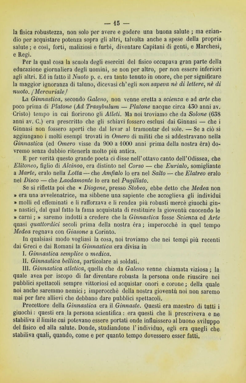 la fisica robustezza, non solo per avere e godere una buona salute ; ma ezian- dio per acquistare potenza sopra gli altri, talvolta anche a spese della propria salute; e cosi, forti, maliziosi e furbi, diventare Capitani di genti, e Marchesi, e Regi. Per la qual cosa la scuola degli esercizi del fisico occupava gran parte della educazione giornaliera degli uomini, se non per altro, per non essere inferiori agli altri. Ed in fatto il Nuoto p. e. era tanto tenuto in onore, che per significare la maggior ignoranza di taluno, dicevasi ch’egli non sapeva nè di lettere, nè di nuoto. {Mercuriale/ La Ginnastica, secondo Galeno, non venne eretta a scienza e ad arte che poco prima di Platone {Ad Trasybulum — Platone nacque circa 430 anni av. Cristo) tempo in cui fiorirono gli Atleti. Ma noi troviamo che da Solone (638 anni av. C.) era prescritto che gli schiavi fossero esclusi dai Ginnasi — che i Ginnasi non fossero aperti che dal levar al tramontar del sole. — Se a ciò si aggiungano i molti esempi trovati in Omero di militi che si addestravano nella Ginnastica (ed Omero visse da 900 a 4000 anni prima della nostra èra) do- vremo senza dubbio ritenerla molto più antica. E per verità questo grande poeta ci disse nell’ottavo canto dell’Odissea, che Elitoneo, figlio di Alcinoo, era distinto nel Corso — che Furialo, somigliante a Marte, eralo nella Lotta — che Amfìalo lo era nel Salto — che Elatreo eralo nel Disco — che Laodamonte lo era nel Pugillato. Se si rifletta poi che « Diogene, presso Stobeo, ebbe detto che Medea non » era una avvelenatrice, ma sibbene una sapiente che accoglieva gli individui » molli ed effeminati e li rafforzava e li rendea più robusti mercè giuochi gin- » nastici, dal qual fatto la fama acquistata di restituire la gioventù cuocendo le » carni ; » saremo indotti a credere che la Ginnastica fosse Scienza ed Arte quasi quattordici secoli prima della nostra èra ; imperocché in quel tempo Medea regnava con Giasone a Corinto. In qualsiasi modo vogliasi la cosa, noi troviamo che nei tempi più recenti dai Greci e dai Romani la Ginnastica era divisa in I. Ginnastica semplice o medica. II. Ginnastica bellica, particolare ai soldati. III. Ginnastica atletica, quella che da Galeno venne chiamata viziosa ; la quale avea per iscopo di far diventare robusta la persona onde riuscire nei pubblici spettacoli sempre vittoriosi ed acquistar onori e corone ; della quale noi anche saremmo nemici ; imperocché della nostra gioventù noi non saremo mai per fare allievi che debbano dare pubblici spettacoli. Precettore della Ginnastica era il Ginnaste. Questi era maestro di tutti i giuochi: questi era la persona scientifica: era questi che li prescriveva e ne stabiliva il limite cui potevano essere portati onde influissero al buono sviluppo del fisico ed alla salute. Donde, studiandone l’individuo, egli era quegli che stabiliva quali, quando, come e per quanto tempo dovessero esser fatti.
