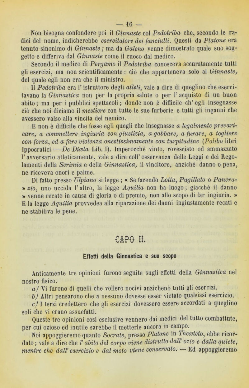 Non bisogna confondere poi il Ginnaste col Pedotriba che, secondo le ra- dici del nome, indicherebbe esercitatore dei fanciulli. Questi da Platone era tenuto sinonimo di Ginnaste ; ma da Galeno venne dimostrato quale suo sog- getto e differiva dal Ginnaste come il cuoco dal medico. Secondo il medico di Pergamo il Pedotriba conosceva accuratamente tutti gli esercizi, ma non scientificamente : ciò che apparteneva solo al Ginnaste, del quale egli non era che il ministro. 11 Pedotriba era l’istruttore degli atleti^ vale a dire di queglino che eserci- tavano la Ginnastica non per la propria salute o per l’acquisto di un buon abito; ma per i pubblici spettacoli; donde non .è difficile ch’egli insegnasse ciò che noi diciamo il mestiere con tutte le sue furberie e tutti gli inganni che % avessero valso alla vincita del nemico. E non è difficile che fosse egli quegli che insegnasse a legalmente prevari- care, a commettere ingiuria con giustizia, a gabbare, a furare, a togliere con forza, ed a fare violenza onestissimamente con turpitudine {Polibo libri Ippocratici —De Picela Lib. 1). Imperocché vinto, rovesciato od ammazzato l’avversario atleticamente, vale a dire coll’osservanza delle Leggi e dei Rego- lamenti della Scrimia e della Ginnastica, il vincitore, anziché danno o pena, ne riceveva onori e palme. Di fatto presso Ulpiano si legge ; « Se facendo Lotta, Pugillato o Pancra- zio, uno uccida l’altro, la legge Aguilia non ha luogo; giacché il danno » venne recato in causa di gloria o di premio, non allo scopo di far ingiuria. » E la legge Aquilia provvedea alla riparazione dei danni ingiustamente recati e ne stabiliva le pene. CAPO II Effetti della Ginnastica e suo scopo Anticamente tre opinioni furono seguite sugli effetti della Ginnastica nel nostro fisico. a/ Vi furono di quelli che vollero nocivi anzichenò tutti gli esercizi. bj Altri pensarono che a nessuno dovesse esser vietato qualsiasi esercizio. cj I terzi credettero che gli esercizi dovessero essere accordati a queglino soli che vi erano assuefatti. Queste tre opinioni così esclusive vennero dai medici del tutto combattute, per cui ozioso ed inutile sarebbe il metterle ancora in campo. Noi appoggieremo quanto Socrate, presso Platone in Theceteto, ebbe ricor- dato; vale a dire che V abito del corpo viene distrutto dall ozio e dalla quiete, mentre che dalV esercizio e dal moto viene conservato. — Ed appoggieremo