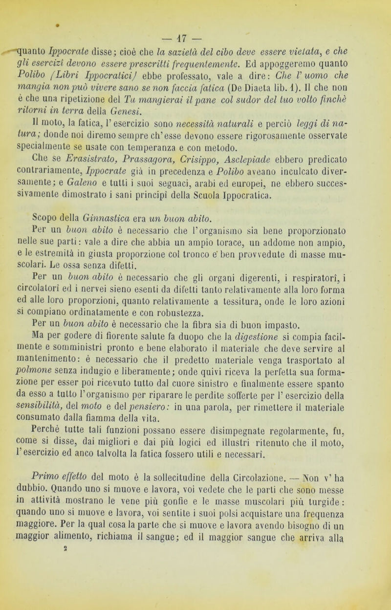 -quanto Ippocrate disse; cioè che la sazietà del cibo deve essere vietata^ e che gli esercizi devono essere prescritti frequentemente. Ed appoggeremo quanto Polibo [Libri Ippocratici/ ebbe professato, vale a dire: Che V uomo che mangia non può vivere sano se non faccia fatica (De Diaeta lib. 1). 11 che non è che una ripetizione del Tu mangierai il pane col sudor del tuo volto finché ritorni in terra della Genesi. Il moto, la fatica, l’esercizio sono necessità naturali e perciò leggi di na- tura; donde noi diremo sempre ch’esse devono essere rigorosamente osservate specialmente se usate con temperanza e con metodo. Che se Erasistrato, Prassagora, Crisippo, Asclepiade ebbero predicato contrariamente, Ippocrate già in precedenza e Polibo aveano inculcato diver- samente; e Galeno e tutti i suoi seguaci, arabi ed europei, ne ebbero succes- sivamente dimostrato i sani principi della Scuola Ippocratica. Scopo della Ginnastica era un buon abito. Per un buon abito è necessario che l’organismo sia bene proporzionato nelle sue parti: vale a dire che abbia un ampio torace, un addome non ampio, e le estremità in giusta proporzione col tronco e’ ben provvedute di masse mu- scolari. Le ossa senza difetti. Per un buon abito è necessario che gli organi digerenti, i respiratori, i circolatori ed i nervei sieno esenti da difetti tanto relativamente alla loro forma ed alle loro proporzioni, quanto relativamente a tessitura, onde le loro azioni si compiano ordinatamente e con robustezza. Per un buon abito è necessario che la fibra sia di buon impasto. Ma per godere di fiorente salute fa duopo che la digestione si compia facil- mente e somministri pronto e bene elaborato il materiale che deve servire al mantenimento: é necessario che il predetto materiale venga trasportato al polmone senza indugio e liberamente; onde quivi riceva la perfetta sua forma- zione per esser poi ricevuto tutto dal cuore sinistro e finalmente essere spanto da esso a tutto l’organismo per riparare le perdite sofferte per 1’ esercizio della sensibilità, del moto e del pensiero: in una parola, per rimettere il materiale consumato dalla fiamma della vita. Perchè tutte tali funzioni possano essere disimpegnate regolarmente, fu, come si disse, dai migliori e dai più logici ed illustri ritenuto che il moto, l’esercizio ed anco talvolta la fatica fossero utili e necessari. Primo effetto del moto è la sollecitudine della Circolazione. — Non v’ ha dubbio. Quando uno si muove e lavora, voi vedete che le parti che sono messe in attività mostrano le vene più gonfie e le masse muscolari più turgide : quando uno si muove e lavora, voi sentite i suoi polsi acquistare una frequenza maggiore. Per la qual cosa la parte che si muove e lavora avendo bisogno di un maggior alimento, richiama il sangue; ed il maggior sangue che arriva alla