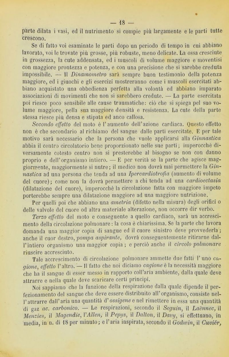 — 48 — parte dilata i vasi, ed il nutrimento si compie più largamente e le parti tutte crescono. Se di fatto voi esaminate le parti dopo un periodo di tempo in cui abbiano lavorato, voi le trovate più grosse, più robuste, meno delicate. La ossa cresciute in grossezza, la cute addensata, ed i muscoli di volume maggiore e moventisi con maggiore prontezza e potenza, e con una precisione che si sarebbe creduta impossibile. — Il Dinamometro sarà sempre buon testimonio della potenza maggiore, ed i giuochi e gli esercizi mostreranno come i muscoli esercitati ab- biano acquistato una obbedienza perfetta alla volontà ed abbiano imparato associazioni di movimenti che non si sarebbero credute. — La parte esercitata poi riesce poco sensibile alle cause traumatiche: ciò che si spiega pel suo vo- lume maggiore, pella sua maggiore densità e resistenza. La cute della parte stessa riesce più densa e stipata ed anco callosa. Secondo effetto del moto è l’aumento dell’azione cardiaca. Questo effetto non è che secondario al richiamo del sangue dalle parli esercitate. E per tale motivo sarà necessario che la persona che vuole applicarsi alla Ginnastica abbia il centro circolatorio bene proporzionato nelle sue parti; imperocché di- versamente cotesto centro non si presterebbe al bisogno se non con danno proprio e dell’organismo intiero. — E per verità se la parte che agisce mag- giormente, maggiormente si nutre; il medico non dovrà mai permettere la Gin- nastica ad una persona che tenda ad una Ipercardiotrofia (aumento di volume del cuore); come non la dovrà permettere a chi tenda ad una cardioectasia (dilatazione del cuore), imperocché la circolazione fatta con maggiore impeto porterebbe sempre una dilatazione maggiore ad una maggiore nutrizione. Per quelli poi che abbiano una ametria (difetto nella misura) degli orifici o delle valvole del cuore od altra materiale alterazione, non occorre dir verbo. Terzo effetto del moto e conseguente a quello cardiaco, sarà un accresci- mento della circolazione polmonare : la cosa é chiarissima. Se la parte che lavora domanda una maggior copia di sangue ed il cuore sinistro deve provvederla ; anche il cuor destro, pompa aspirante, dovrà conseguentemente ritirarne dal- l’intiero organismo una maggior copia; e perciò anche il circolo polmonare riuscire accresciuto. Tale accrescimento di circolazione polmonare ammette due fatti l’uno ca- gione, effetto l’altro. — Il fatto che noi diciamo cagione è la necessità maggiore che ha il sangue di esser messo in rapporto coll’aria ambiente, dalla quale deve attrarre e nella quale deve scaricare certi principi. Noi sappiamo che la funzione della respirazione dalla quale dipende il per- fezionamento del sangue che deve essere distribuito all’organismo, consiste nel- rattrarre dall’aria una quantità d’oss^penee nel rimettere in essa una quantità di gaz ac. carbonico. — Le respirazioni, secondo il Segiiin, il Laènnec, il Menzies, il Magendie, VAlien, il Pepys, il Dalton, il Davy, si effettuano, in