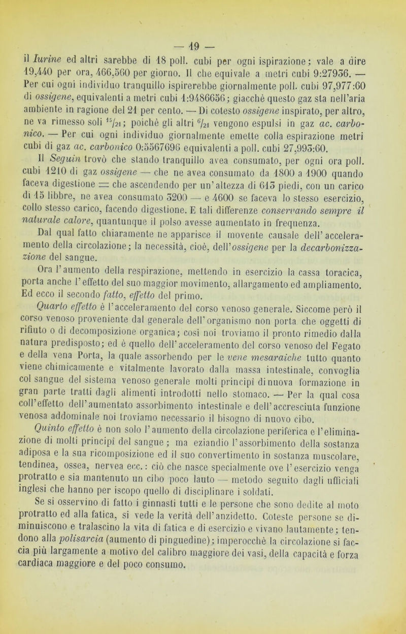 — 49 — il lurine ed altri sarebbe di 18 poli, cubi per ogni ispirazione; vale a dire 19/i40 per ora, 466.500 per giorno. 11 che equivale a metri cubi 9:27936. — Per cui ogni individuo tranquillo ispirerebbe giornalmente poli, cubi 97,977:60 di ossigeno, equivalenti a metri cubi 1:9486656; giacché questo gaz sta nell’aria ambiente in ragione del 21 per cento. — Di cotesto ossigeno inspirato, per altro, ne va rimesso soli ^^21; poiché gli altri ®/2i vengono espulsi in gaz ac. carbo- nico. — Per cui ogni individuo giornalmente emette colla espirazione metri cubi di gaz ac. carbonico 0:5567696 equivalenti a poli, cubi 27,993:60. Il Seguii! trovò che stando tranquillo avea consumato, per ogni ora poli, cubi 1210 di gaz ossigeno — che ne avea consumato da 1800 a 1900 quando faceva digestione rr che ascendendo per un’altezza di 613 piedi, con un carico di 15 libbre, ne avea consumalo 3200 — e 4600 se faceva lo stesso esercizio, collo stesso carico, facendo digestione. E tali differenze conservando sempre il * naturale calore, quantunque il polso avesse aumentato in frequenza. Dal qual fatto chiaramente ne apparisce il movente causale dell’accelera- mento della circolazione; la necessità, cioè, ì\qWossigeno per la decarbonizza- zione del sangue. Ora l’aumento della respirazione, mettendo in esercizio la cassa toracica, porta anche l’effetto del suo maggior movimento, allargamento ed ampliamento. Ed ecco il secondo fatto, effetto del primo. Quarto effetto é l’acceleramento del corso venoso generale. Siccome però il corso venoso proveniente dal generale dell’organismo non porta che oggetti di rifiuto 0 di decomposizione organica; cosi noi troviamo il pronto rimedio dalla natura predisposto; ed è quello delf acceleramento del corso venoso del Fegato e della vena Porta, la quale assorbendo per le vene mesaraiehe tutto quanto viene chimicamente e vitalmente lavoralo dalla massa intestinale, convoglia col sangue del sistema venoso generale molli principi di nuova formazione in gran parte tratti dagli alimenti introdotti nello stomaco. — Per la qual cosa coll effetto dell aumentato assorbimento intestinale e dell’accresciuta funzione venosa addominale noi troviamo necessario il bisogno di nuovo cibo. Quinto effetto é non solo l’aumento della circolazione periferica e l’elimina- zione di molti principi del sangue ; ma eziandio l’assorbimento della sostanza adiposa e la sua ricomposizione ed il suo convertimento in sostanza muscolare, tendinea, ossea, nervea ecc. : ciò che nasce specialmente ove l’esercizio venga protratto e sia mantenuto un cibo poco lauto — metodo seguilo dagli ufficiali inglesi che hanno per iscopo quello di disciplinare i soldati. Se si osservino di fatto i ginnasti tutti e le persone che sono dedite al molo protratto ed alla fatica, si vede la verità dell’anzidetto. Coleste persone se di- minuiscono e tralascino la vita di fatica e di esercizio e vivano lautamente; ten- dono alla polisarcia (aumento di pinguedine); imperocché la circolazione si fac- cia più largamente a motivo del calibro maggiore dei vasi, della capacità e forza cardiaca maggiore e del poco consumo.