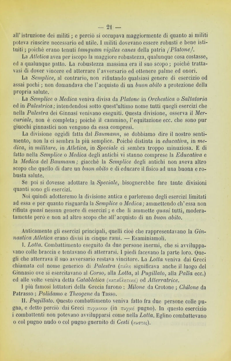 all’istruzione dei militi ; e perciò si occupava maggiormente di quanto ai militi poteva riuscire necessario ed utile. I militi dovevano essere robusti e bene isti- tuiti ; poiché erano tenuti tamquam vigiles canes della patria /Piatone/. La Atletica avea per iscopo la maggiore robustezza, qualunque cosa costasse, ed a qualunque patto. La robustezza massima era il suo scopo; poiché tratta- vasi di dover vincere ed atterrare l’avversario ed ottenere palme ed onori. La Semplice, al contrario, non rifiutando qualsiasi genere di esercizio od assai pochi; non domandava che l’acquisto di un buon abito a protezione della propria salute. La Semplice o Medica veniva divisa da Platone in Orchestica o Saltatoria ed in Palestrica; intendendosi sotto quest’ultimo nome tutti quegli esercizi che nella Palestra dei Ginnasi venivano eseguiti. Questa divisione, osserva il Mer- curiale, non é completa; poiché il cammino, l’equitazione ecc. che sono pur giuochi ginnastici non vengono da essa compresi. La divisione oggidì fatta dal Baiimann, se dobbiamo dire il nostro senti- mento, non la ci sembra la più semplice. Poiché distinta in educativa, in me- dica, in militare, in Atletica, in Speciale ci sembra troppo minuziosa. E di fatto nella Semplice o Medica degli antichi vi stanno comprese la Educativa e la Medica del Baumann; giacché la Semplice degli antichi non aveva altro scopo che quello di dare un buon abito e di educare il fisico ad una buona e ro- busta salute. Se poi si dovesse adottare la Speciale, bisognerebbe fare tante divisioni quanti sono gli esercizi. Noi quindi adotteremo la divisione antica e parleremo degli esercizi limitati ad essa e per quanto risguarda la Semplice o Medica; ammettendo eh’essa non rifiuta quasi nessun genere di esercizi ; e che li ammette quasi tutti, modera- tamente però e non ad altro scopo che all’acquisto di un buon abito. Anticamente gli esercizi principali, quelli cioè che rappresentavano la Gin- nastica Atletica erano divisi in cinque rami. — Esaminiamoli. I. Lotta. Combattimento eseguito da due persone inermi, che si avviluppa- vano colle braccia e tentavano di atterrarsi. I piedi facevano la parte loro. Que- gli che atterrava il suo avversario restava vincitore. La Lotta veniva dai Greci chiamata col nome generico di Palestra {ùPA-n significava anche il luogo del Ginnasio ove si esercitavano al Corso, alla Lotta, al Pugillato, alla Palla ecc.) ed alle volte veniva detta Catabletica (y-azaCAmi^'/i) od Atterratrice. I più famosi lottatori della Grecia furono : Milone da Crotone; Chilone da Patrasso ; Polidamo e Theogene da Tasso. IL Pugillato. Questo combattimento veniva fatto fra due persone colle pu- gna, e detto perciò dai Greci (in vivyixn pugno). In questo esercizio i combattenti non potevano avvilupparsi come nella Lotta. Eglino combattevano 0 col pugno nudo o col pugno guernito di Cesti {-/.varoc).
