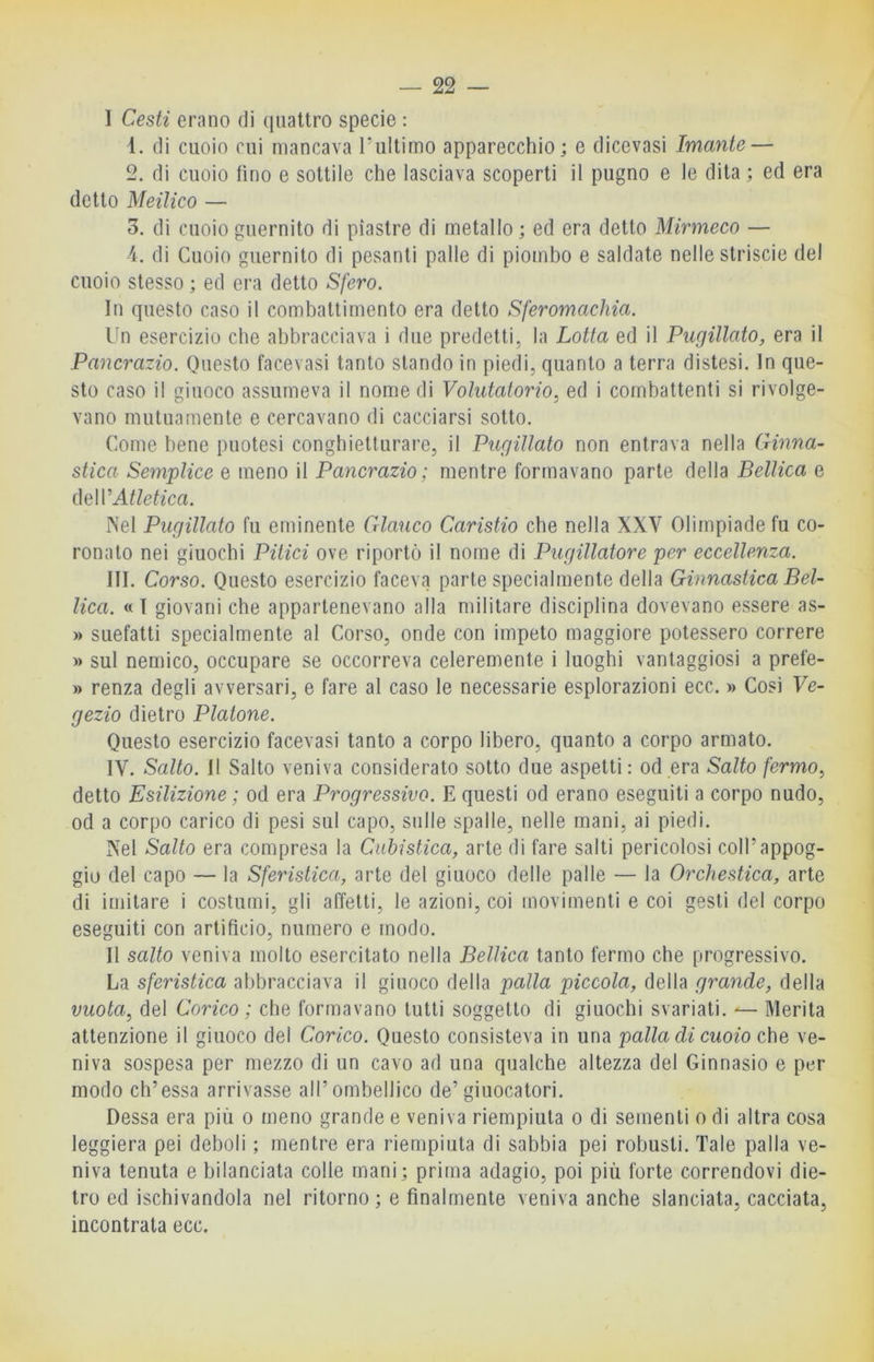 I Cesti erano di quattro specie : ì. di cuoio cui mancava l’ultimo apparecchio; e dicevasi Imante — 2. di cuoio lino e sottile che lasciava scoperti il pugno e le dita; ed era detto Meilico — 3. di cuoio guernito di piastre di metallo ; ed era detto Mirmeco — 4. di Cuoio guernito di pesanti palle di piombo e saldate nelle striscie del cuoio stesso ; ed era detto Sfero. In questo caso il combattimento era detto Sferomachia. Un esercizio che abbracciava i due predetti, la Lotta ed il Pugillato, era il Pancrazio. Questo facevasi tanto stando in piedi, quanto a terra distesi. In que- sto caso il giuoco assumeva il nome di Volutatorio, ed i combattenti si rivolge- vano mutuamente e cercavano di cacciarsi sotto. Come bene puntesi conghietturai’e, il Pugillato non entrava nella Ginna- stica Semplice e meno il Pancrazio ; mentre formavano parte della Bellica e (\e\V Atletica. INel Pugillato fu eminente Glauco Caristio che nella XXV Olimpiade fu co- ronato nei giuochi Pitici ove riportò il nome di Pugillatore per eccellenza. III. Corso. Questo esercizio faceva parte specialmente della Ginnastica Bel- lica. «T giovani che appartenevano alla militare disciplina dovevano essere as- » suefatti specialmente al Corso, onde con impeto maggiore potessero correre » sul nemico, occupare se occorreva celeremente i luoghi vantaggiosi a prefe- » renza degli avversari, e fare al caso le necessarie esplorazioni ecc. » Così Ye- gezio dietro Platone. Questo esercizio facevasi tanto a corpo libero, quanto a corpo armato. IV. Salto. Il Salto veniva considerato sotto due aspetti: od era Salto fermo^ detto Esilizione ; od era Progressivo. E questi od erano eseguiti a corpo nudo, od a corpo carico di pesi sul capo, sulle spalle, nelle mani, ai piedi. Xel Salto era compresa la Cubistica, arte di fare salti pericolosi coll’appog- gio del capo — la Sferistica, arte del giuoco delle palle — la Orchestica, arte di imitare i costumi, gli affetti, le azioni, coi movimenti e coi gesti del corpo eseguiti con artifìcio, numero e modo. II salto veniva molto esercitato nella Bellica tanto fermo che progressivo. La sferistica abbracciava il giuoco della palla piccola, della grande, della vuota, del Corico ; che formavano tutti soggetto di giuochi svariati. — Merita attenzione il giuoco del Corico. Questo consisteva in una palla di cuoio che, ve- niva sospesa per mezzo di un cavo ad una qualche altezza del Ginnasio e per modo ch’essa arrivasse all’ombellico de’ giuocatori. Dessa era più o meno grande e veniva riempiuta o di sementi o di altra cosa leggiera pei deboli ; mentre era riempiuta di sabbia pei robusti. Tale palla ve- niva tenuta e bilanciata colle mani; prima adagio, poi più forte correndovi die- tro ed ischivandola nel ritorno ; e finalmente veniva anche slanciata, cacciata, incontrata ecc.