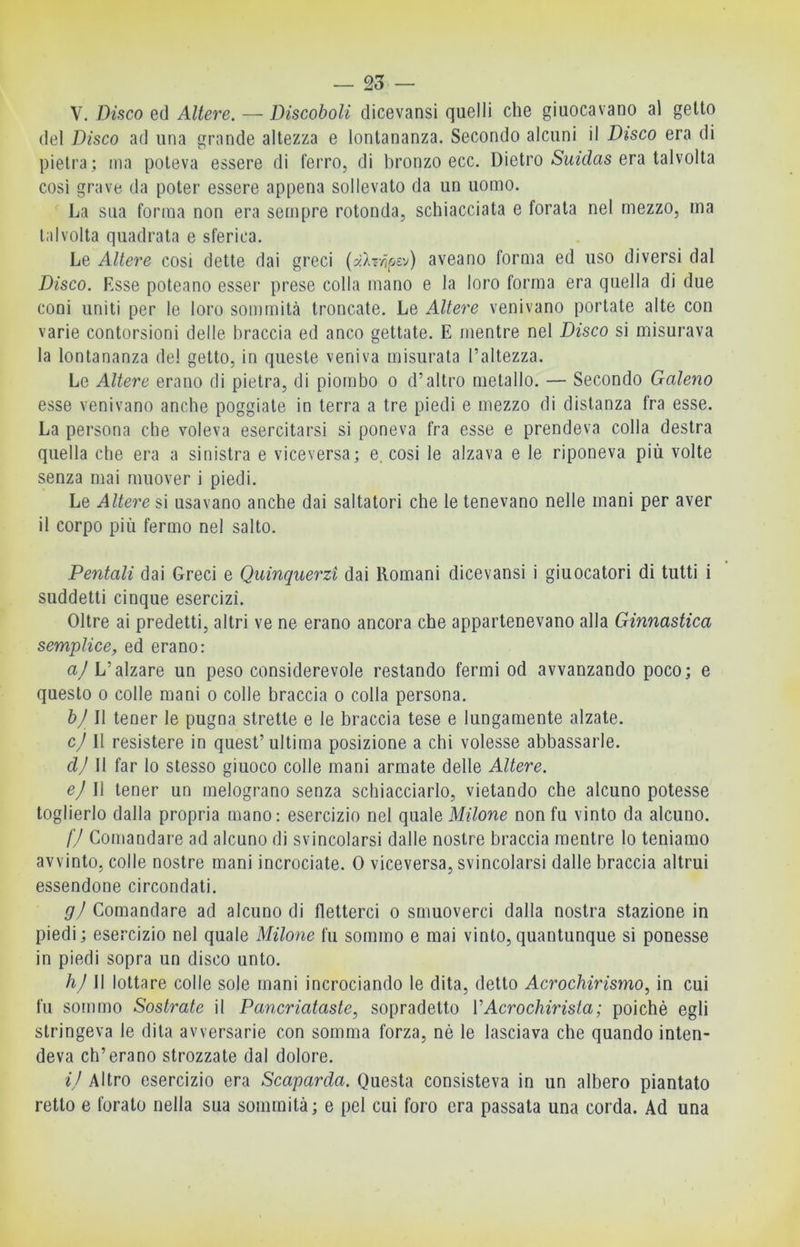 V. Disco ed Altere. — Discoboli dicevansi quelli che giuocavano al getto del Disco ad una grande altezza e lontananza. Secondo alcuni il Disco era di pietra; ma poteva essere di ferro, di bronzo ecc. Dietro (Swz'das era talvolta cosi grave da poter essere appena sollevato da un uomo. La sua forma non era sempre rotonda, schiacciata e forata nel mezzo, ma talvolta quadrata e sferica. Le Altere cosi dette dai greci (yAr/jfjs'^) aveano forma ed uso diversi dal Disco. Esse poteano esser prese colla mano e la loro forma era quella di due coni uniti per le loro sommità troncate. Le Altere venivano portate alte con varie contorsioni delle braccia ed anco gettate. E mentre nel Disco si misurava la lontananza dei getto, in queste veniva misurata l’altezza. Le Altere erano di pietra, di piombo o d’altro metallo. — Secondo Galeno esse venivano anche poggiate in terra a tre piedi e mezzo di distanza fra esse. La persona che voleva esercitarsi si poneva fra esse e prendeva colla destra quella che era a sinistra e viceversa; e. cosi le alzava e le riponeva più volte senza mai muover i piedi. Le Altere si usavano anche dai saltatori che le tenevano nelle mani per aver il corpo più fermo nel salto. Dentali dai Greci e Quinquerzi dai Romani dicevansi i giuocatori di tutti i suddetti cinque esercizi. Oltre ai predetti, altri ve ne erano ancora che appartenevano alla Ginnastica semplice, ed erano: a/L’alzare un peso considerevole restando fermi od avvanzando poco; e questo 0 colle mani o colle braccia o colla persona. bj II tener le pugna strette e le braccia tese e lungamente alzate. cj II resistere in quest’ultima posizione a chi volesse abbassarle. clj 11 far lo stesso giuoco colle mani armate delle Altere. e) Il tener un melograno senza schiacciarlo, vietando che alcuno potesse toglierlo dalla propria mano: esercizio nel quale M?7one non fu vinto da alcuno. l'J Comandare ad alcuno di svincolarsi dalle nostre braccia mentre lo teniamo avvinto, colle nostre mani incrociate. 0 viceversa, svincolarsi dalle braccia altrui essendone circondati. gj Comandare ad alcuno di fletterci o smuoverci dalla nostra stazione in piedi; esercizio nel quale Milone fu sommo e mai vinto,quantunque si ponesse in piedi sopra un disco unto. hj W lottare colle sole mani incrociando le dita, detto Acrochirismo, in cui fu sotnmo Sostrate il Pancriataste, sopradetto VAcrochirista; poiché egli stringeva le dita avversarie con somma forza, nè le lasciava che quando inten- deva eh’erano strozzate dal dolore. il Altro esercizio era Scaparda. Questa consisteva in un albero piantato retto e forato nella sua sommità; e pel cui foro era passata una corda. Ad una