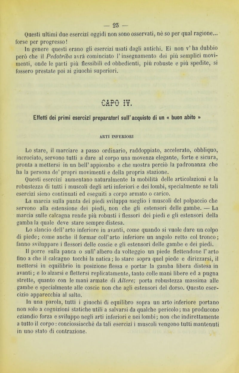 Questi ultimi due esercizi oggidi non sono osservati, nè so per qual ragione... forse per progresso! In genere questi erano gli esercizi usati dagli antichi. Ei non v’ha dubbio però che il Pedotriba avrà cominciato l’insegnamento dei più semplici movi- menti, onde le parti più flessibili ed obbedienti, più robuste e più spedite, si fossero prestate poi ai giuochi superiori. CAPO J¥. Effetti dei primi esercizi preparatori sull’acquisto di un « buon abito » ARTI INFERIORI Lo stare, il marciare a passo ordinario, raddoppiato, accelerato, obbliquo, incrociato, servono tutti a dare al corpo una movenza elegante, forte e sicura, pronta a mettersi in un bell’appiombo e che mostra perciò la padronanza che ha la persona de’ propri movimenti e della propria stazione. Questi esercizi aumentano naturalmente la mobilità delle articolazioni e la robustezza di tutti i muscoli degli arti inferiori e dei lombi, specialmente se tali esercizi sieno continuati ed eseguiti a corpo armato o carico. La marcia sulla punta dei piedi sviluppa meglio i muscoli del polpaccio che servono alla estensione dei piedi, non che gli estensori delle gambe. — La marcia sulle calcagna rende più robusti i flessori dei piedi e gli estensori della gamba la quale deve stare sempre distesa. Lo slancio dell’arto inferiore in avanti, come quando si vuole dare un colpo di piede; come anche il formar coll’arto inferiore un angolo retto col tronco; fanno sviluppare i flessori delle coscie e gli estensori delle gambe e dei piedi. Il porre sulla panca o sull’ albero da volteggio un piede flettendone 1’ arto fino a che il calcagno tocchi la natica; lo stare sopra quel piede e dirizzarsi, il mettersi in equilibrio in posizione flessa e portar la gamba libera distesa in avanti ; e lo alzarsi e flettersi replicatamente, tanto colle mani libere ed a pugna strette, quanto con le mani armate di Altere; porta robustezza massima alle gambe e specialmente alle coscie non che agli estensori del dorso. Questo eser- cizio apparecchia al salto. In una parola, tutti i giuochi di equilibro sopra un arto inferiore portano non solo a cognizioni statiche utili a salvarsi da qualche pericolo; ma producono eziandio forza e sviluppo negli arti inferiori e nei lombi; non che indirettamente a tutto il corpo : conciossiacchè da tali esercizi i muscoli vengono tutti mantenuti in uno stato di contrazione.