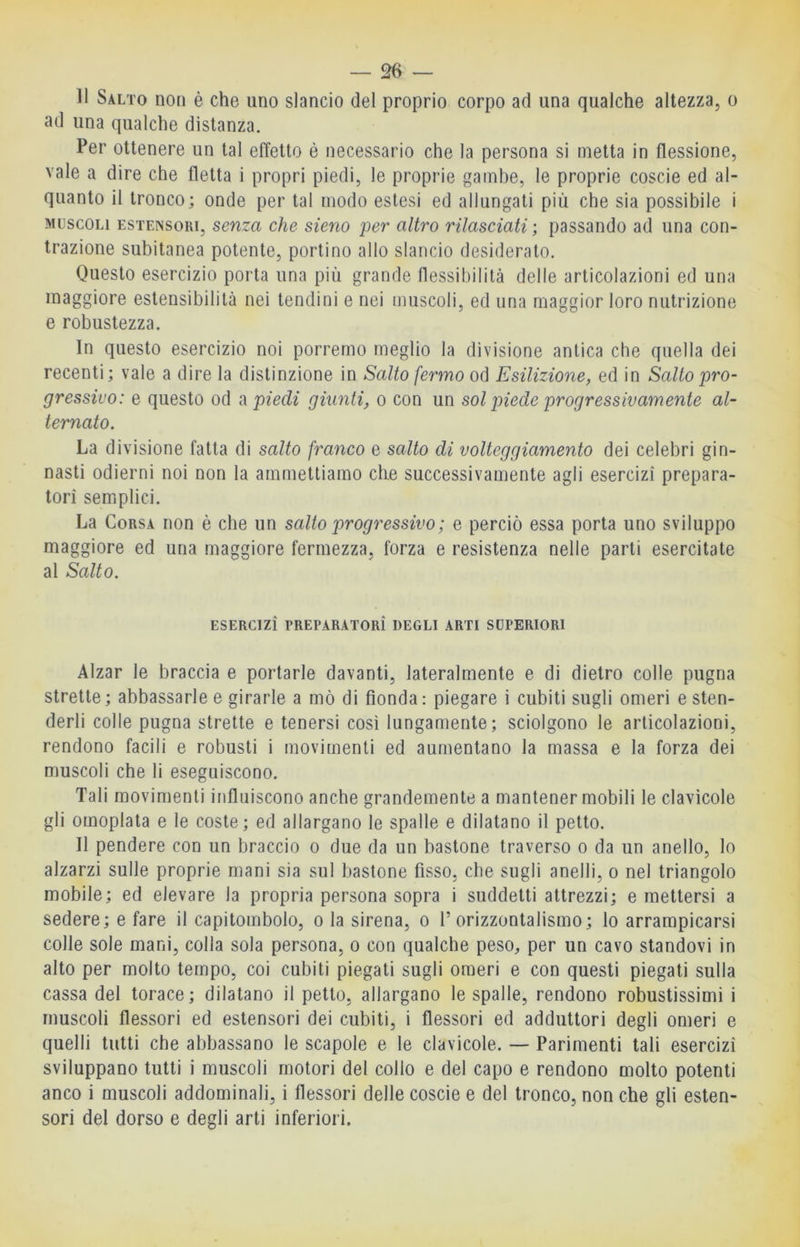 11 Salto no» è che uno slancio del proprio corpo ad una qualche altezza, o ad una qualche distanza. Per ottenere un tal effetto è necessario che la persona si inetta in flessione, vale a dire che fletta i propri piedi, le proprie gambe, le proprie coscie ed al- quanto il tronco; onde per tal modo estesi ed allungati più che sia possibile i MUSCOLI ESTENSORI, seuza che sieno per altro rilasciati ; passando ad una con- trazione subitanea potente, portino allo slancio desideralo. Questo esercizio porta una più grande flessibilità delle articolazioni ed una maggiore estensibilità nei tendini e nei muscoli, ed una maggior loro nutrizione e robustezza. In questo esercizio noi porremo meglio la divisione antica cbe quella dei recenti; vale a dire la distinzione in Salto fermo od Esilizione, ed in Salto pro- gressivo: e questo od spiedi giunti, o con un sol piede progressivamente al- ternato. La divisione fatta di salto franco e salto di volteggiamento dei celebri gin- nasti odierni noi non la ammettiamo che successivamente agli esercizi prepara- tori semplici. La Corsa non è che un salto progressivo ; e perciò essa porta uno sviluppo maggiore ed una maggiore fermezza, forza e resistenza nelle parti esercitate al Salto. ESERCIZI PREPARATORÌ DEGLI ARTI SUPERIORI Alzar le braccia e portarle davanti, lateralmente e di dietro colle pugna strette; abbassarle e girarle a mò di fionda: piegare i cubiti sugli omeri esten- derli colle pugna strette e tenersi così lungamente; sciolgono le articolazioni, rendono facili e robusti i movimenti ed aumentano la massa e la forza dei muscoli che li eseguiscono. Tali movimenti influiscono anche grandemente a mantener mobili le clavicole gli omoplata e le coste; ed allargano le spalle e dilatano il petto. Il pendere con un braccio o due da un bastone traverso o da un anello, lo alzarzi sulle proprie mani sia sul bastone fisso, che sugli anelli, o nel triangolo mobile; ed elevare la propria persona sopra i suddetti attrezzi; emettersi a sedere; e fare il capitombolo, o la sirena, o T orizzontalismo; lo arrampicarsi colle sole mani, colla sola persona, o con qualche peso, per un cavo standovi in alto per molto tempo, coi cubiti piegati sugli omeri e con questi piegati sulla cassa del torace; dilatano il petto, allargano le spalle, rendono robustissimi i muscoli flessori ed estensori dei cubiti, i flessori ed adduttori degli omeri e quelli tutti che abbassano le scapole e le clavicole. — Parimenti tali esercizi sviluppano tutti i muscoli motori del collo e del capo e rendono molto potenti anco i muscoli addominali, i flessori delle coscie e del tronco, non che gli esten- sori del dorso e degli arti inferiori.