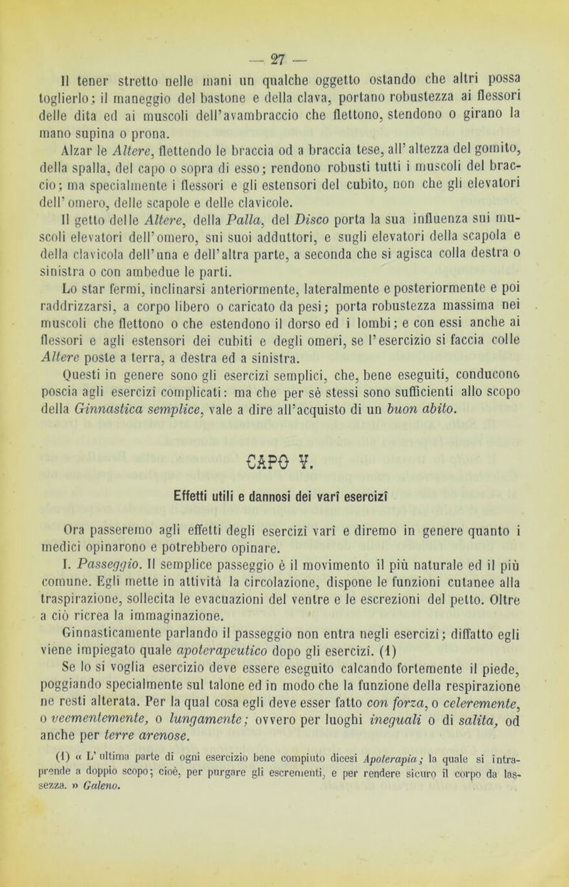 Il tener stretto nelle inani un qualche oggetto ostando che altri possa toglierlo; il maneggio del bastone e della clava, portano robustezza ai flessori delle dita ed ai muscoli dell’avambraccio che flettono, stendono o girano la mano supina o prona. Alzar le Altere, flettendo le braccia od a braccia tese, all’altezza del gomito, della spalla, del capo o sopra di esso; rendono robusti tutti i muscoli del brac- cio; ma specialmente i flessori e gli estensori del cubito, non che gli elevatori dell’omero, delle scapole e delle clavicole. Il getto delle Altere, della Palla, del Disco porta la sua influenza sui mu- scoli elevatori dell’omero, sui suoi adduttori, e sugli elevatori della scapola e della clavicola dell’ima e dell’altra parte, a seconda che si agisca colla destra o sinistra o con ambedue le parti. Lo star fermi, inclinarsi anteriormente, lateralmente e posteriormente e poi raddrizzarsi, a corpo libero o caricato da pesi; porta robustezza massima nei muscoli che flettono o che estendono il dorso ed i lombi; e con essi anche ai flessori e agli estensori dei cubiti e degli omeri, se l’esercizio si faccia colle Altere poste a terra, a destra ed a sinistra. Questi in genere sono gli esercizi semplici, che, bene eseguiti, conducono poscia agli esercizi complicati: ma che per sè stessi sono sufficienti allo scopo della Ginnastica sem,plice, vale a dire all’acquisto di un buon abito. CAPO V. Effetti utili e dannosi dei vari esercizi Ora passeremo agli effetti degli esercizi vari e diremo in genere quanto i medici opinarono e potrebbero opinare. I. Passeggio. Il semplice passeggio è il movimento il più naturale ed il più comune. Egli mette in attività la circolazione, dispone le funzioni cutanee alla traspirazione, sollecita le evacuazioni del ventre e le escrezioni del petto. Oltre a ciò ricrea la immaginazione. Ginnasticamente parlando il passeggio non entra negli esercizi; diffatto egli viene impiegato quale apoterapeutico dopo gli esercizi. (1) Se lo si voglia esercizio deve essere eseguito calcando fortemente il piede, poggiando specialmente sul talone ed in modo che la funzione della respirazione ne resti alterata. Per la qual cosa egli deve esser fatto con forza, o celeremente, 0 veementemente^ o lungamente; ovvero per luoghi ineguali o di salita, od anche per terre arenose. (1) « L’ultima parte di ogni esercizio bene compiuto dicesi Apoterapiaj la quale si intra- ])rende a doppio scopo; cioè, per purgare gli escrementi, e per rendere sicuro il coi'po da las- sezza. » Galeno.