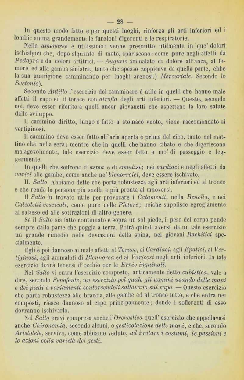 In questo modo fatto e per questi luoghi, rinforza gli arti inferiori ed i lombi; anima grandemente le funzioni digerenti e le respiratorie. Nelle amenoree è utilissimo: venne prescritto utilmente in'que’dolori ischialgici che, dopo alquanto di moto, spariscono: come pure negli affetti da Podagra e dolori artitrici. — ammalato di dolore all’anca, al fe- more ed alla gamba sinistra, tanto che spesso zoppicava da quella parte, ebbe la sua guarigione camminando per luoghi arenosi.) Mercuriale. Secondo lo Svetonio). Secondo Antillo l’esercizio del camminare è utile in quelli che hanno male affetti il capo ed il torace con atrofia degli arti inferiori. — Questo, secondo noi, deve esser riferito a quelli ancor giovanetti che aspettano la loro salute dallo sviluppo. Il cammino diritto, lungo e fatto a stomaco vuoto, viene raccomandato ai vertiginosi. Il cammino deve esser fatto all’aria aperta e prima del cibo, tanto nel mat- tino che nella sera; mentre che in quelli che hanno cibato e che digeriscono malagevolmente, tale esercizio deve esser fatto a ino’ di passeggio e leg- germente. In quelli che soffrono d’asma e di emottisi; nei cardiaci e negli alletti da varici alle gambe, come anche ne’ blenorroici, deve essere ischivato. II. Salto. Abbiamo detto che porta robustezza agli arti inferiori ed al tronco e che rende la persona più snella e più pronta al muoversi. Il Salto fu trovato utile per provocare i Catamenii, nella Renella, e nei Calcoletti vescicali, come pure nelle Pletore; poiché supplisce egregiamente al salasso ed alle sottrazioni di altro genere. Se il Salto sia fatto continuato e sopra un sol piede, il peso del corpo pende sempre dalla parte che poggia a terra. Potrà quindi aversi da un tale esercizio un grande rimedio nelle deviazioni della spina, nei giovani Rachitici spe- cialmente. Egli è poi dannoso ai male affetti al Torace, ai Cardiaci, agli Epatici, ai Ver- tiginosi, agli ammalati di Rlennorea ed ai Varicosi negli arti inferiori. In tale esercizio dovrà tenersi d’occhio per le Ernie inguinali. Nel Salto vi entra l’esercizio composto, anticamente detto cubistica, vale a dire, secondo Senofonte, un esercizio pel quale gli uomini usando delle mani e dei piedi e variamente contorcendoli saltavano sul capo. — Questo esercizio che porta robustezza alle braccia, alle gambe ed al tronco tutto, e che entra nei composti, riesce dannoso al capo principalmente; donde i sofferenti di esso dovranno ischivarlo. Nel Salto eravi compresa anche VOrchestica quell’ esercizio che appellavasi anche Chironomia, secondo alcuni, o gesticolazione delle mani; e che, secondo Aristotele, serviva, come abbiamo veduto, ad imitare i costumi, le passioni e le azioni colla varietà dei gesti.
