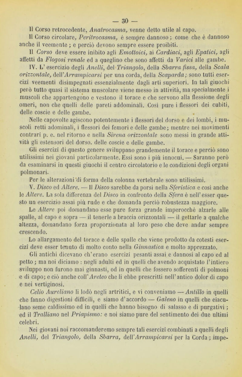 — so- li Corso retrocedente, Anatrocasma, venne detto utile al capo. 11 Corso circolare, Peritrocasma, è sempre dannoso ; come che è dannoso anche il veemente ; e perciò devono sempre essere proibiti. Il Corso deve essere inibito agli Emottoici, ai Cardiaci^ agli Epatici, agli affetti da Flogosi renale ed a queglino che sono affetti da Varici alle gambe. IV. L’ esercizio degli Anelli, del Triangolo, della Sbarra fìssa, della Scala orizzontale, <\q\VArrampicarsi per una corda, della Scaparda; sono tutti eser- cizi veementi disimpegnati essenzialmente dagli arti superiori. In tali giuochi però tutto quasi il sistema muscolare viene messo in attività, ma specialmente i muscoli che appartengono e vestono il torace e che servono alla flessione degli omeri, non che quelli delle pareli addominali. Cosi pure i flessori dei cubiti, delle coscie e delle gambe. Nelle capovolte agiscono potentemente i flessori del dorso e dei lombi, i mu- scoli retti adominali, i flessori dei femori e delle gambe; mentre nei movimenti contrari p. e. nel ritorno e nella Sirena orizzontale sono messi in grande atti- vità gli estensori del dorso, delle coscie e delle gambe. Gli esercizi di questo genere sviluppano grandemente il torace e perciò sono utilissimi nei giovani particolarmente. Essi sono i più innocui. — Saranno però da esaminarsi in questi giuochi il centro circolatorio e le condizioni degli organi polmonari. Per le alterazioni’di forma della colonna vertebrale sono utilissimi. V. Disco ed Altere. — Il Disco sarebbe da porsi nella Sferistica e così anche le Altere. La sola differenza del Disco in confronto della Sfera è nell’esser que- sto un esercizio assai più rude e che domanda perciò robustezza maggiore. Le Altere poi domandano esse pure forza grande imperocché alzarle alle spalle, al capo e sopra — il tenerle a braccia orizzontali — il gettarle a qualche altezza, domandano forza proporzionata al loro peso che deve andar sempre crescendo. Lo allargamento del torace e delle spalle che viene prodotto da cotesti eser- cizi deve esser tenuto di molto conto nella Ginnastica e molto apprezzato. Gli antichi dicevano eh’erano esercizi pesanti assai e dannosi al capo ed al petto; ma noi diciamo : negli adulti ed in quelli che avendo acquistalo l’intiero sviluppo non furono mai ginnasti, od in quelli che fossero sofferenti di polmoni e di capo; e ciò anche coìVAreteo che li ebbe prescritti nell’antico dolor di capo e nei vertiginosi. Celio Aureliano li lodò negli artritici, e vi conveniamo — Antillo in quelli che fanno digestioni diffìcili, e siamo d’accordo — Galeno in quelli che eiacu- lano seme caldissimo ed in quelli che hanno bisogno di salasso e di purgativi ; ed il Trainano nel Priapismo: e noi siamo pure del sentimento dei due ultimi celebri. Nei giovani noi raccomanderemo sempre tali esercizi combinati a quelli degli Anelli, del Triangolo, della Sbarra, AtWArrampicarsi per la Corda ; impe-