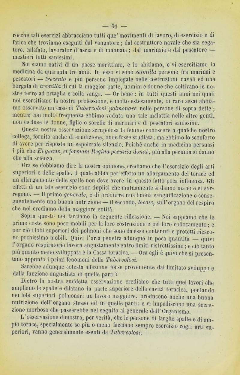 rocchè tali esercizi abbracciano lutti qiie’ movimenti di lavoro, di esercizio e di fatica che troviamo eseguiti dal vangatore ; dal costruttore navale che sia sega- tore, calafato, lavorator d’ascia e di mannaia ; dal marinaio e dal pescatore — mestieri tutti sanissimi. Noi siamo nativi di un paese marittimo, e lo abitiamo, e vi esercitiamo la medicina da quaranta tre anni. In esso vi sono seimilla persone fra marinai e pescatori — trecento e più persone impiegate nelle costruzioni navali ed una borgata di tremilla di cui la maggior parte, uomini e donne che coltivano le no- stre terre ad ortaglia e colla vanga. — Or bene : in tutti questi anni nei quali noi esercitiamo la nostra professione, e molto estesamente, di raro assai abbia- mo osservato un caso di Tubercolosi polmonare nelle persone di sopra dette ; mentre con molta frequenza ebbimo veduta una tale malattia nelle altre genti, non escluse le donne, figlie o sorelle di marinari e di pescatori sanissimi. Questa nostra osservazione scrupolosa la femmo conoscere a qualche nostro collega, fornito anche di erudizione, onde fosse studiata; ma ebbimo lo sconforto di avere per risposta un sepolcrale silenzio. Poiché anche in medicina persuasi i più che Etgenus, et formam Regina pecunia donat; più alla pecunia si danno che alla scienza. Ora se dobbiamo dire la nostra opinione, crediamo che l’esercizio degli arti superiori e delle spalle, il quale abbia per effetto un allargamento del torace ed un allargamento delle spalle non deve avere in questo fatto poca influenza. Gli effetti di un tale esercizio sono duplici che mutuamente si danno mano e si sor- regono. — 11 primo generale, è di produrre una buona sanguificazione e conse- guentemente una buona nutrizione — il secondo, locale, sull’organo del respiro che noi crediamo della maggiore entità. Sopra questo noi facciamo la seguente riflessione. — Noi sappiamo che le prime coste sono poco mobili per la loro costruzione e pel loro collocamento; e per ciò i lobi superiori dei polmoni che sono da esse contenuti e protetti riesco- no pochissimo mobili. Quivi l’aria penetra adunque in poca quantità — quivi l’organo respiratorio lavora angustamente entro limili ristrettissimi ; e ciò tanto più quanto meno sviluppata è la Cassa toracica. — Ora egli è quivi che si presen- tano appunto i primi fenomeni della Tubercolosi. Sarebbe adunque cotesta affezione forse proveniente dal limitato sviluppo e dalla funzione angustiata di quelle parli ? Dietro la nostra suddetta osservazione crediamo che tutti quei lavori che ampliano le spalle e dilatano la parte superiore della cavità toracica, portando nei lobi superiori polmonari un lavoro maggiore, producono anche una buona nutrizione dell’organo stesso ed in quelle parti; e vi impediscono una secre- zione morbosa che passerebbe nel seguito al generale dell’Organismo. L’osservazione dimostra, per verità, che le persone di larghe spalle e di am- pio torace, specialmente se più o meno facciano sempre esercizio cogli arti su- periori, vanno generalmente esenti da Tubercolosi.