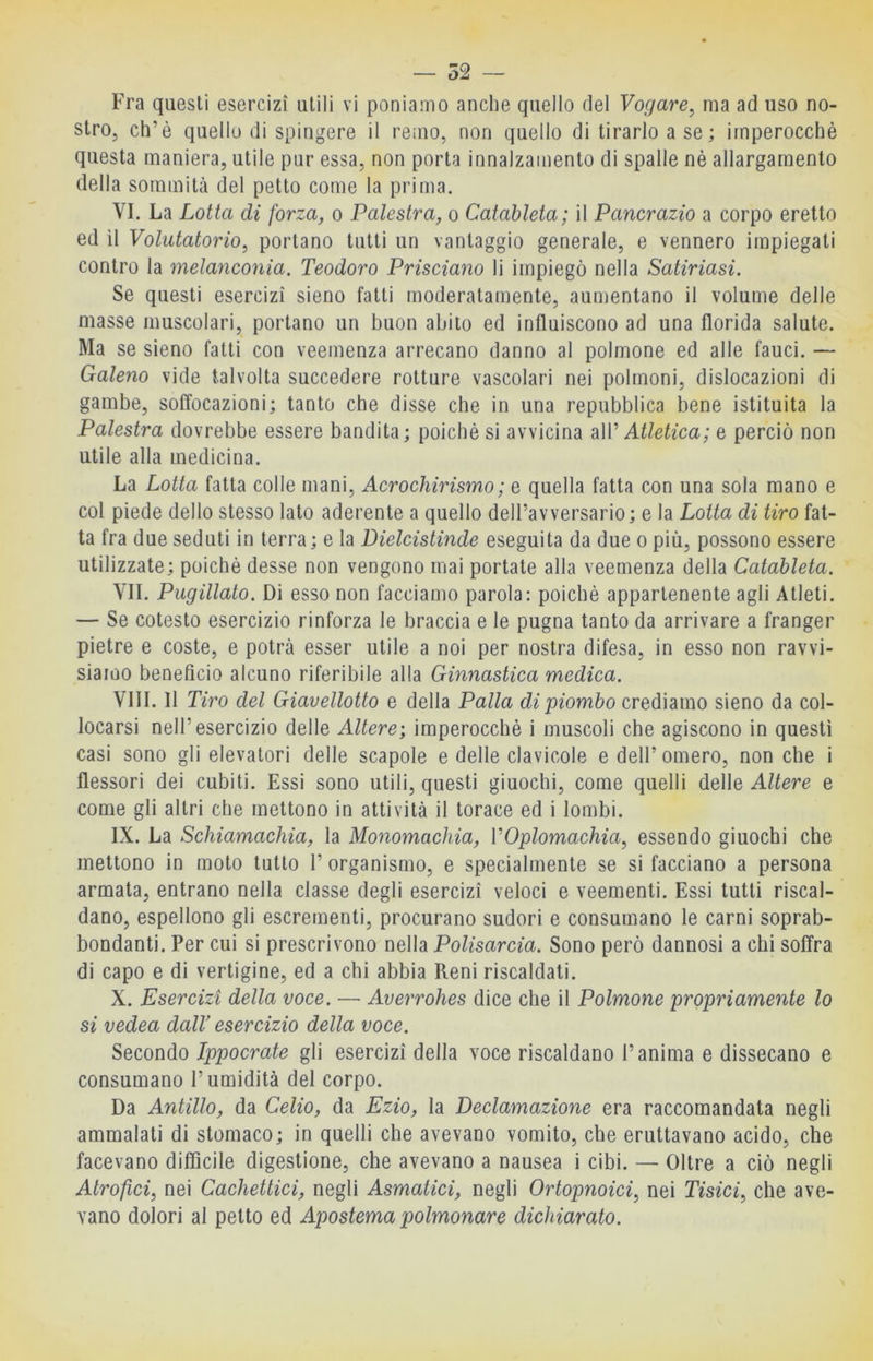— 52 — Fra questi esercizi utili vi poniamo anche quello del Vogare, ma ad uso no- stro, eh’è quello di spingere il remo, non quello di tirarlo a se; imperocché questa maniera, utile pur essa, non porta innalzamento di spalle nè allargamento della sommità del petto come la prima. VI. La Lotta di forza, o Palestra, o Catàbleta; il Pancrazio a corpo eretto ed il Volutatorio, portano tutti un vantaggio generale, e vennero impiegati contro la melanconia. Teodoro Prisciano li impiegò nella Satiriasi. Se questi esercizi sieno fatti moderatamente, aumentano il volume delie masse muscolari, portano un buon abito ed influiscono ad una florida salute. Ma se sieno fatti con veemenza arrecano danno al polmone ed alle fauci. — Galeno vide talvolta succedere rotture vascolari nei polmoni, dislocazioni di gambe, soffocazioni; tanto che disse che in una repubblica bene istituita la Palestra dovrebbe essere bandita; poiché si avvicina diW Atletica ; e perciò non utile alla medicina. La Lotta fatta colle mani, Acrochirismo; e quella fatta con una sola mano e col piede dello stesso lato aderente a quello dell’avversario; e la Lotta di tiro fat- ta fra due seduti in terra; e la Dielcistinde eseguita da due o più, possono essere utilizzate; poiché desse non vengono mai portate alla veemenza della Catableta. VII. Piigillato. Di esso non facciamo parola: poiché appartenente agli Atleti. — Se cotesto esercizio rinforza le braccia e le pugna tanto da arrivare a franger pietre e coste, e potrà esser utile a noi per nostra difesa, in esso non ravvi- siamo benefìcio alcuno riferibile alla Ginnastica medica. Vili. Il Tiro del Giavellotto e della Palla di piombo crediamo sieno da col- locarsi nell’esercizio delle Altere', imperocché i muscoli che agiscono in questi casi sono gli elevatori delle scapole e delle clavicole e dell’ omero, non che i flessori dei cubiti. Essi sono utili, questi giuochi, come quelli delle Altere e come gli altri che mettono in attività il torace ed i lombi. IX. La Schiamachia, la Monomachia, VOplomachia, essendo giuochi che mettono in moto tutto 1’ organismo, e specialmente se si facciano a persona armata, entrano nella classe degli esercizi veloci e veementi. Essi tutti riscal- dano, espellono gli escrementi, procurano sudori e consumano le carni soprab- bondanti. Per cui si prescrivono nella Polisarcia. Sono però dannosi a chi soffra di capo e di vertigine, ed a chi abbia Reni riscaldati. X. Esercizi della voce. — Averrohes dice che il Polmone propriamente lo si vedea dalV esercizio della voce. Secondo Ippocrate gli esercizi della voce riscaldano l’anima e dissecano e consumano l’umidità del corpo. Da Antillo, da Celio, da Ezio, la Declamazione era raccomandata negli ammalati di stomaco; in quelli che avevano vomito, che eruttavano acido, che facevano diffìcile digestione, che avevano a nausea i cibi. — Oltre a ciò negli Atrofici, nei Cachettici, negli Asmatici, negli Ortopnoici, nei Tisici, che ave- vano dolori al petto ed Apostema polmonare dichiarato.