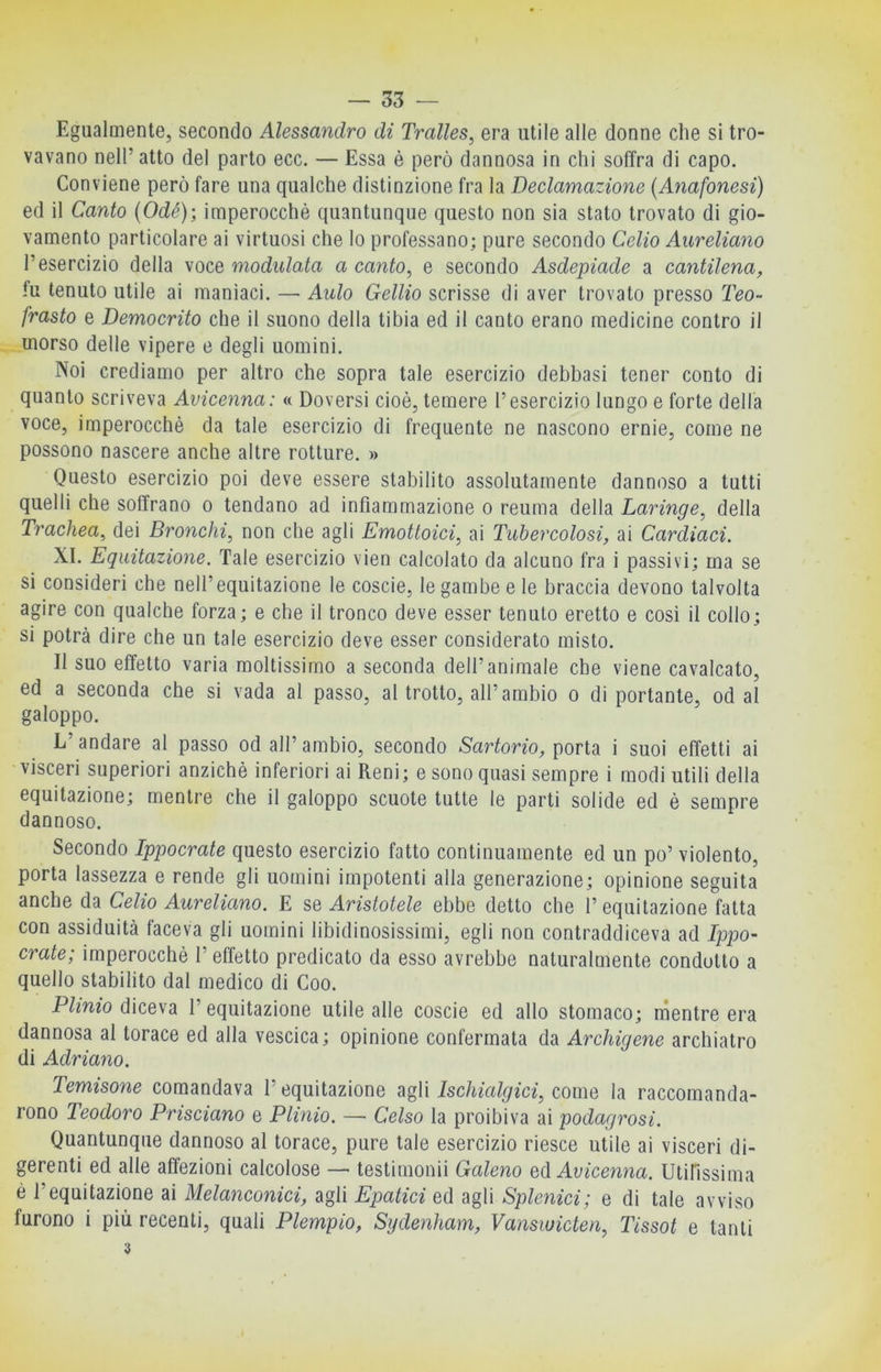 Egualmente, secondo Alessandro di Tralles, era utile alle donne che si tro- vavano nell’ atto del parto ecc. — Essa è però dannosa in chi soffra di capo. Conviene però fare una qualche distinzione fra la Declamazione {Anafonesi) ed il Canto (Ode); imperocché quantunque questo non sia stato trovato di gio- vamento particolare ai virtuosi che Io professano; pure secondo Celio Aureliano l’esercizio della voce modulata a canto^ e secondo Asdepiade a cantilena^ fu tenuto utile ai maniaci. — Aulo Gellio scrisse di aver trovato presso Teo- frusto e Democrito che il suono della tibia ed il canto erano medicine contro il morso delle vipere e degli uomini. Noi crediamo per altro che sopra tale esercizio debbasi tener conto di quanto scriveva Avicenna: « Doversi cioè, temere l’esercizio lungo e forte della voce, imperocché da tale esercizio di frequente ne nascono ernie, come ne possono nascere anche altre rotture. » Questo esercizio poi deve essere stabilito assolutamente dannoso a tutti quelli che soffrano o tendano ad infiammazione o reuma della Laringe^ della Trachea, dei Bronchi, non che agli Emottoici, ai Tubercolosi, ai Cardiaci. XI. Equitazione. Tale esercizio vien calcolato da alcuno fra i passivi; ma se si consideri che nell’equitazione le coscie, le gambe e le braccia devono talvolta agire con qualche forza; e che il tronco deve esser tenuto eretto e così il collo; si potrà dire che un tale esercizio deve esser considerato misto. II suo effetto varia moltissimo a seconda dell’animale che viene cavalcato, ed a seconda che si vada al passo, al trotto, all’ambio o di portante, od al galoppo. L’andare al passo od all’ambio, secondo Sartorio, porta i suoi effetti ai visceri superiori anziché inferiori ai Reni; e sono quasi sempre i modi utili della equitazione; mentre che il galoppo scuote tutte le parti solide ed è sempre dannoso. Secondo Ippocrate questo esercizio fatto continuamente ed un po’ violento, porta lassezza e rende gli uomini impotenti alla generazione; opinione seguita anche da Celio Aureliano. E se Aristotele ebbe detto che l’equitazione fatta con assiduità faceva gli uomini libidinosissimi, egli non contraddiceva ad Ippo- crate; imperocché l’effetto predicato da esso avrebbe naturalmente condotto a quello stabilito dal medico di Coo. P/meo diceva l’equitazione utile alle coscie ed allo stomaco; nientre era dannosa al torace ed alla vescica; opinione confermata da Archigene archiatro di Adriano. Temisone comandava l’equitazione agli Ischialgici, come la raccomanda- rono Teodoro Prisciano e Plinio. — Celso la proibiva ai podagrosi. Quantunque dannoso al torace, pure tale esercizio riesce utile ai visceri di- gerenti ed alle affezioni calcolose —> testimonii Galeno Avicenna. Utifissima è l’equitazione ai Melanconici, agli Epatici ed agli Splenici; e di tale avviso furono i più recenti, quali Piempio, Sydenham, Vansiuicten, Tissot e tanti 3
