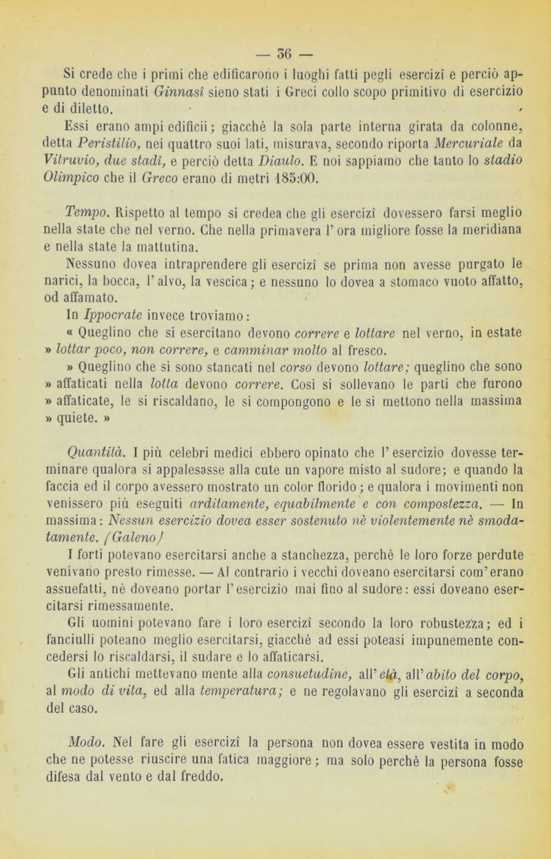 Si crede che i primi che edificarono i luoghi fatti pegli esercizi e perciò ap- punto denominati Ginnasi sieno stati i Greci collo scopo primitivo di esercizio e di diletto. Essi erano ampi edificii ; giacché la sola parte interna girata da colonne, detta Peristilio, nei quattro suoi lati, misurava, secondo riporta Mercuriale da Vitruvio, due stadi, e perciò detta Diaulo. E noi sappiamo che tanto lo stadio Olimpico che il Greco erano di metri 185:00. Tempo. Rispetto al tempo si credea che gli esercizi dovessero farsi meglio nella state che nel verno. Che nella primavera l’ora migliore fosse la meridiana e nella state la mattutina. Nessuno dovea intraprendere gli esercizi se prima non avesse purgato le narici, la bocca, l’alvo, la vescica ; e nessuno lo dovea a stomaco vuoto affatto, od affamato. In Ippocrate invece troviamo: « Queglino che si esercitano devono correre e lottare nel verno, in estate » lottar poco, non correre, e camminar molto al fresco. » Queglino che si sono stancati nel corso devono lottare; queglino che sono » affaticati nella lotta devono correre. Cosi si sollevano le parti che furono » affaticate, le si riscaldano, le si compongono e le si mettono nella massima » quiete. » Quantità. I più celebri medici ebbero opinato che l’esercizio dovesse ter- minare qualora si appalesasse alla cute un vapore misto al sudore; e quando la faccia ed il corpo avessero mostrato un color florido ; e qualora i movimenti non venissero più eseguiti arditamente, equabilmente e con compostezza. — In massima : Nessun esercizio dovea esser sostenuto nè violentemente nè smoda- tamente. ( Galeno j I forti potevano esercitarsi anche a stanchezza, perchè le loro forze perdute venivano presto rimesse. — Al contrario i vecchi doveano esercitarsi com’erano assuefatti, né doveano portar l’esercizio mai fino al sudore: essi doveano eser- citarsi rimessamente. Gli uomini potevano fare i loro esercizi secondo la loro robustezza; ed i fanciulli poteano meglio esercitarsi, giacché ad essi poteasi impunemente con- cedersi lo riscaldarsi, il sudare e lo affaticarsi. Gli antichi mettevano mente alla consuetudine, all’età, diWabito del corpo, al modo di vita, ed alla temperatura; e ne regolavano gli esercizi a seconda del caso. Modo. Nel fare gli esercizi la persona non dovea essere vestita in modo che ne potesse riuscire una fatica maggiore; ma solo perchè la persona fosse difesa dal vento e dal freddo.