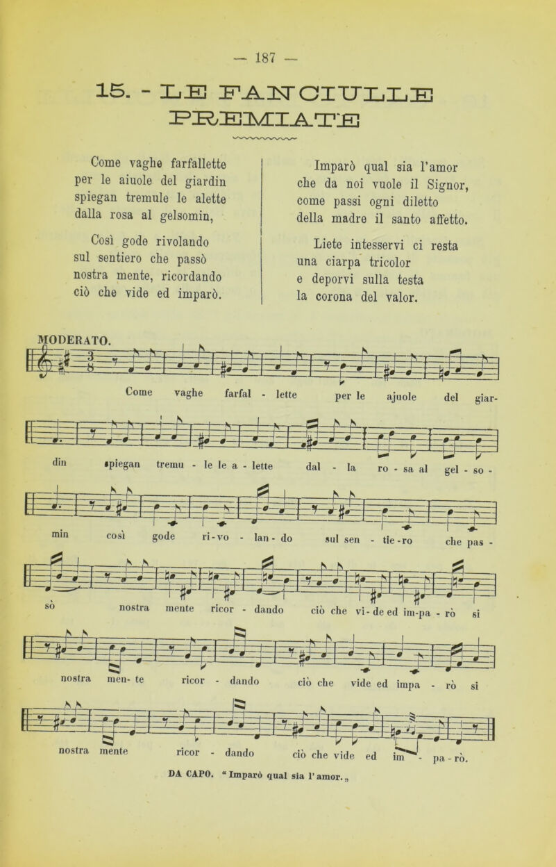 15. - LE EJ^ITOITJLLE Come vaghe farfallette per le aiuole del giardin spiegai! tremule le alette dalla rosa al gelsomin, Così gode rivolando sul sentiero che passò nostra mente, ricordando ciò che vide ed imparò. Imparò qual sia l’amor che da noi vuole il Signor, come passi ogni diletto della madre il santo affetto. Liete intesservi ci resta una ciarpa tricolor e deporvi sulla testa la corona del valor. T -0- I ^ ' —I— gode li-vo - lan- do sul sen - tie-r li-vo - lan - do sul sen - tie-ro che pas - nostra inen- te ricor - dando nostra mente 3s£ ciò che vide ed impa - rò sì E-?- ricor dando ciò che vide ed iìn DA CAPO. “ Imparò qual sia l’amor. „ tzf pa - ro.