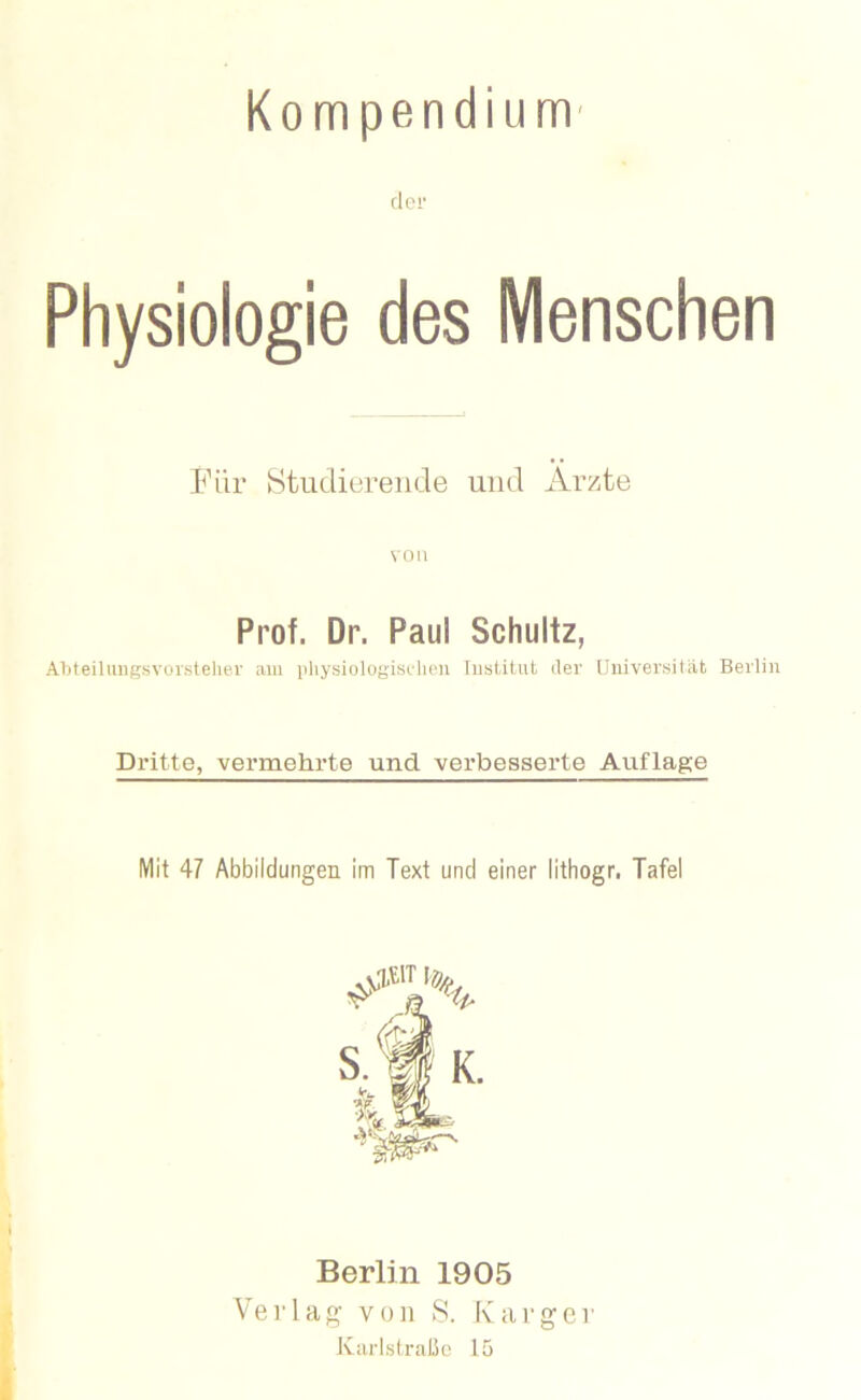 Kompendium' fl 01* Physiologie des Menschen Für Studierende und Ärzte von Prof. Dr. Paul Schultz, ATiteilmigsvorsteher mii pliysiologisdieii Iiisütut der Universität Berlin Dritte, vermehrte und verbesserte Auflage Mit 47 Abbildungen im Text und einer lithogr. Tafel Berlin 1905 Verlag von 8. Karger Knrlslrußo 15