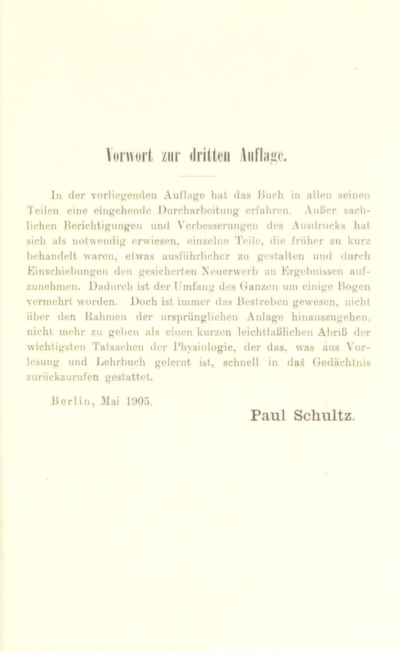 \(iiwort zur dritten iliit'laijse. ln der vorlieg;eiiden Aufhige hat das Huch in allen seinen Teilen eine eingehende Dnreharboitiing erfahren, AuLler sach- lichen Berichtigungen und Verbesserungen des Ausdrucks hat sich als notwendig erwiesen, oinzoliic Teile, die früher zu kurz behandelt waren, etwas ausführlicher zu gestalten und durch Einschiebungen den gesicherten Neuerwerb an Ergebnissen auf- zunehmeii. Dadurch ist der Umfang dos (ianzen um einige Bogen vermehrt worden. Doch ist immer das Bestreben gewesen, nicht über den Rahmen der ursprünglichen Anlage hinauszugehen, nicht mehr zu geben als einen kurzen leiohttaßlichen Abriß der wichtigsten Tatsachen der J’hysiologie, der das, was aus Vor- lesung und Lehrbuch gelernt ist, schnell in daä Gedächtnis zuriiekzurufen gestattet. Berlin, Mai 1905. Paul Schultz.