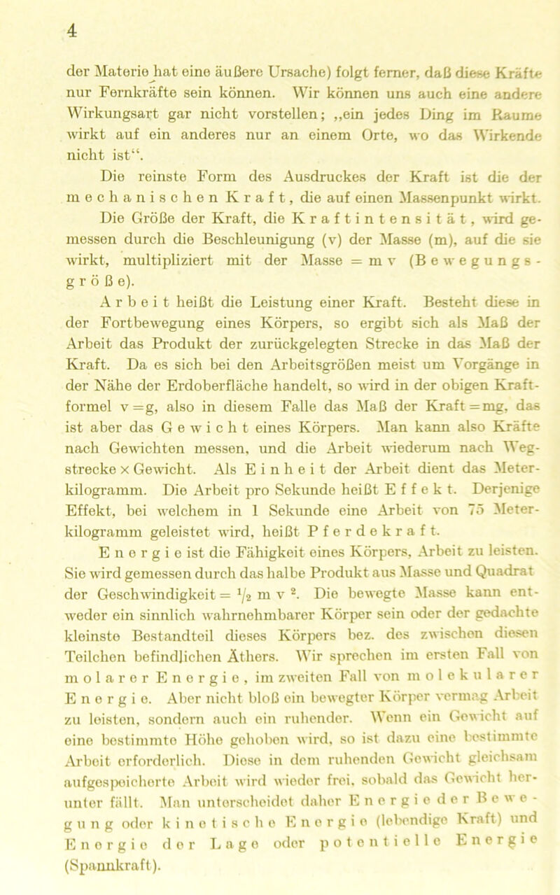 der Materie hat eine äußere Ursache) folgt ferner, daß diese Kräfte nur Fernkräfte sein können. Wir können uns auch eine andere Wirkungsart gar nicht vorstellen; „ein jedes Ding im Raume wirkt auf ein anderes nur an einem Orte, wo das Wirkende nicht ist“. Die reinste Form des Ausdruckes der Kraft ist die der mechanischen Kraft, die auf einen Massenpunkt wirkt. Die Größe der Kraft, die Kraftintensität, wird ge- messen durch die Beschleunigung (v) der Masse (m), auf die sie wirkt, multipliziert mit der Masse = mv (Bewegungs- größe). Arbeit heißt die Leistung einer Kraft. Besteht diese in der Fortbew'egung eines Körpers, so ergibt sich als Maß der Arbeit das Produkt der zurückgelegten Strecke in das Maß der Kraft. Da es sich bei den Arbeitsgrößen meist um Vorgänge in der Nähe der Erdoberfläche handelt, so wird in der obigen Kraft- formel v=g, also in diesem Falle das Maß der Kraft =mg, das ist aber das Gewicht eines Körpers. Man kann also Kräfte nach Gewichten messen, und die Arbeit wiederum nach Weg- strecke X Gewicht. Als Einheit der Arbeit dient das Meter- kilogramm. Die Arbeit pro Sekunde heißt Effekt. Derjenige Effekt, bei welchem in 1 Sekimde eine Arbeit von 75 Meter- kilogramm geleistet wird, heißt Pferdekraft. E n e r g i e ist die Fähigkeit eines Körpers, Arbeit zu leisten. Sie wird gemessen durch das halbe Produkt aus Masse und Quadrat der Gesch^vindigkeit = */2 ni V Die bewegte !Masse kann ent- w’eder ein sinnlich wahrnehmbarer Körper sein oder der gedachte kleinste Bestandteil dieses Körpers bez. des zwischen diesen Teilchen befindlichen Äthers. Wir sprechen im ersten Fall von molarer Energie, im zweiten Fall von molekularer Energie. Aber nicht bloß ein bewegter Körper vermi’g Arbeit zu leisten, sondern auch ein ruhender. Wenn ein Gewicht auf eine bestimmte Höhe gehobou wird, so ist dazu eine bestimmte Arbeit erforderlich. Diese in dem ruhenden Gewicht gleichsam aufgesjxüchorte .Arbeit wird wieder frei, sobald das Gewicht her- unter fällt. Man unterscheidet daher Energie der Bewe- gung oder kinetische Energie (lebendige Kraft) und Energie der Lage oder potentielle Energie (Spannkraft).