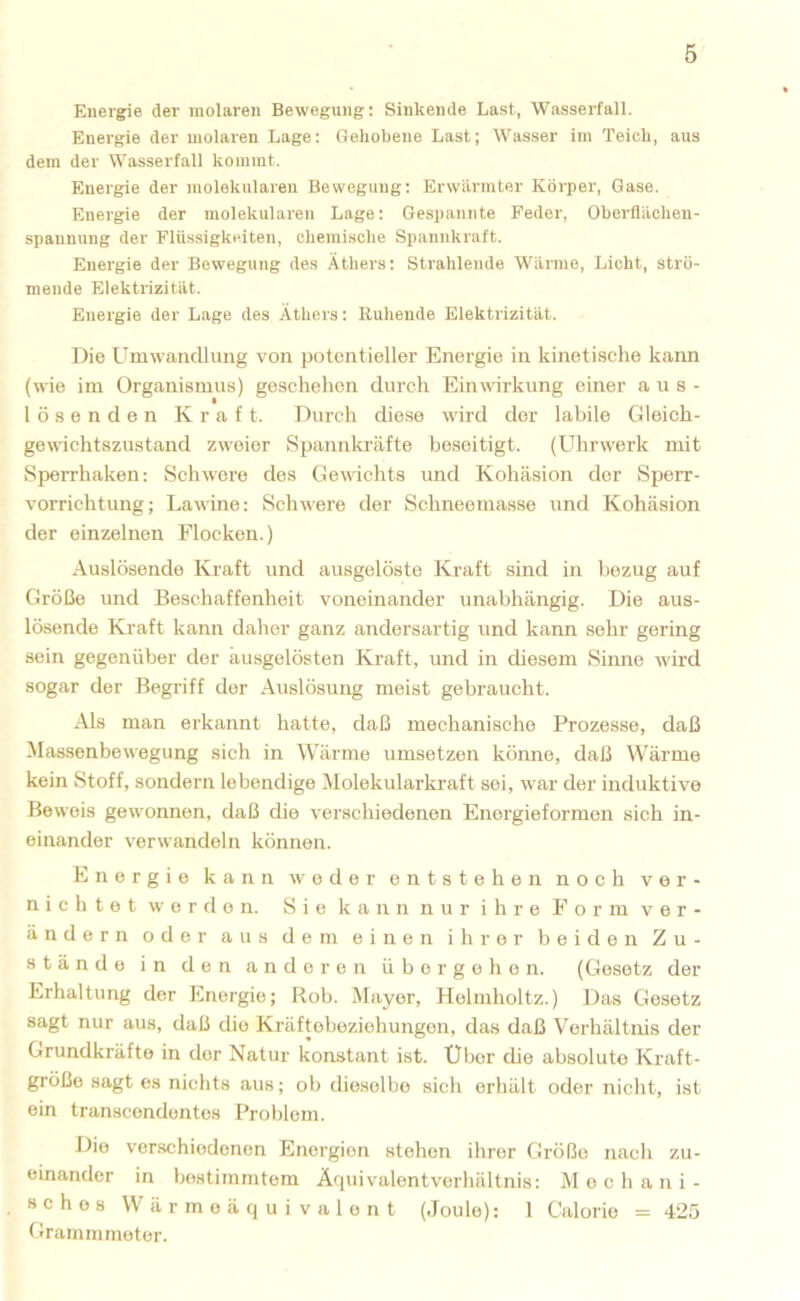 6 Energie der molaren Bewegung; Sinkende Last, Wasserfall. Energie der molaren Lage: Gehobene Last; Wasser im Teich, aus dem der Wasserfall kommt. Energie der molekularen Bewegung: Erwärmter Körper, Gase. Energie der molekularen Lage: Gespannte Feder, Oberflächen- spannung der Flüssigkeiten, chemische Spannkraft. Energie der Bewegung des Äthers: Strahlende Warme, Licht, strö- mende Elektrizität. Energie der Lage des Äthers: Ruhende Elektrizität. Die Umwandlung von potentieller Energie in kinetisclie kann (wie im Organismus) geschehen durch Einwirkung einer a u s - lösenden Kraft. Durch diese wird der labile Gleich- gewichtszustand zweier Spannkräfte beseitigt. (Uhrwerk mit Sperrhaken; Schwere des Gewichts und Kohäsion der Sperr- vorrichtung; Lawine; Schwere der Schneemasse und Kohäsion der einzelnen Flocken.) Auslösende Kraft und ausgelöste Kraft sind in bezug auf Größe und Beschaffenheit voneinander unabhängig. Die aus- lösende Kraft kann daher ganz andersartig und kann sehr gering sein gegenüber der ausgelösten Kraft, und in diesem Sinne wird sogar der Begriff der Auslösung meist gebraucht. Als man erkannt hatte, daß mechanische Prozesse, daß Massenbewegung sich in Wärme umsetzen kömie, daß Wärme kein Stoff, sondern lebendige Molekularkraft sei, war der induktive Beweis gewonnen, daß die verschiedenen Energieformen sich in- einander verwandeln können. Energie kann weder entstehen noch ver- nichtet e r d e n. Sie kann nur ihre Form ver- ändern oder aus dem einen ihrer beiden Zu- stände in den anderen übergehen. (Gesetz der Erhaltung der Energie; Roh. Mayer, Helmholtz.) Das Gesetz sagt nur aus, daß die Kräftebeziehungen, das daß Verhältnis der Grundkräfto in der Natur konstant ist. Uber die absolute Kraft- größo sagt es nichts aus; ob dieselbe sich erhält oder nicht, ist ein transcendentes Problem. Die verschiedenen Energien stehen ihrer Größe nach zu- einander in bestimmtem Äquiv'alentverhältnis: Mechani- sches Wärmeäquivalent (Joule): 1 Calorie = 425 Grarnmmoter.