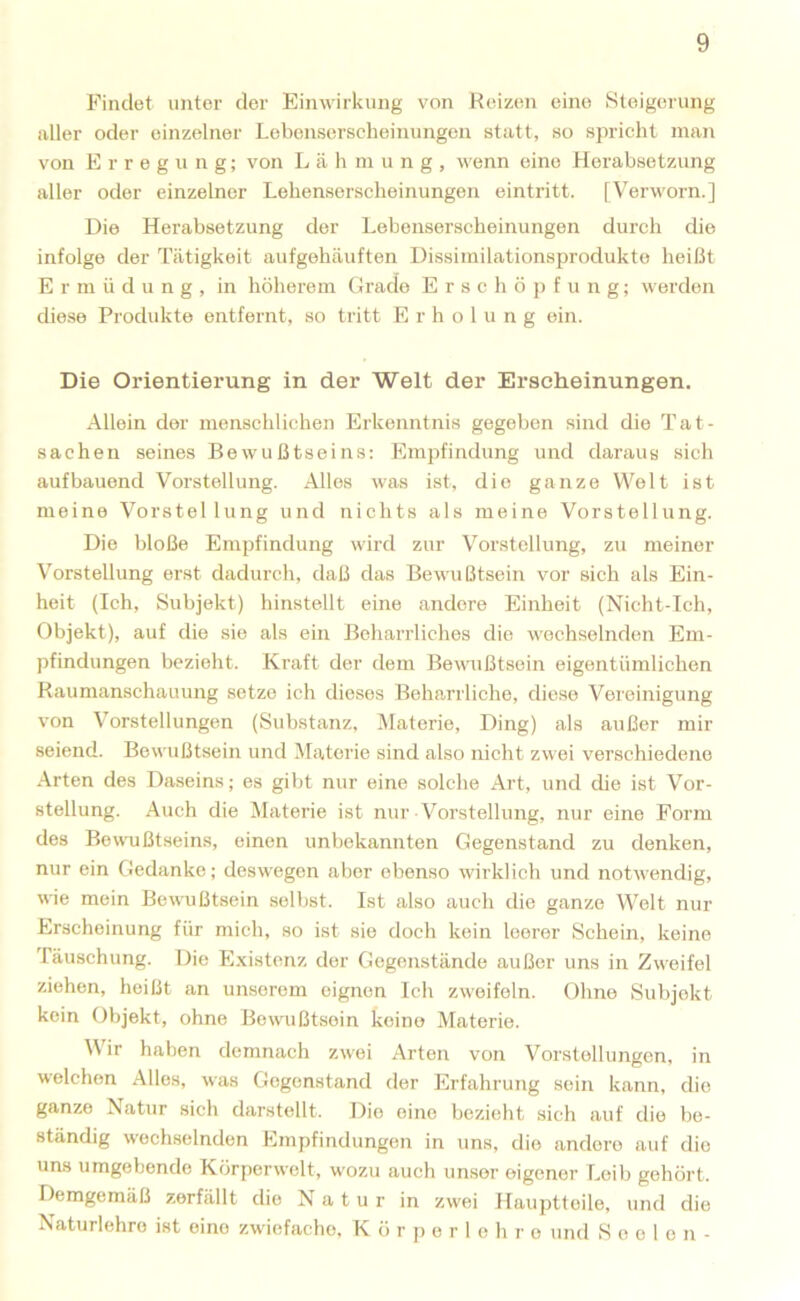 Findet unter der Einwirkung von Reizen eine Steigerung iiller oder einzelner Lebenserscheinungeu statt, so spricht man von Erregung; von Lähmung, wenn eine Herabsetzung aller oder einzelner Lebenserscheinungeu eintritt. [Verworn.] Die Herabsetzung der Lebensersclieinungen durch die infolge der d'ätigkeit aufgehäuften Dissimilationsprodukte heißt E r m ü d u n g , in höherem Grade E r s c h ö j) f u n g; werden diese Produkte entfernt, so tritt Erholung ein. Die Orientierung in der Welt der Erscheinungen. Allein der menschlichen Erkenntnis gegeben sind die Tat- sachen seines Bewußtseins: Empfindung und dai-aus sich aufbauend Vorstellung. Alles was ist, die ganze Welt ist meine Vorstellung und nichts als meine Vorstellung. Die bloße Empfindung wird zur Vorstellung, zu meiner Vorstellung erst dadurch, daß das Bewußtsein vor sich als Ein- heit (Ich, Subjekt) hinstellt eine andere Einheit (Nicht-Ich, Objekt), auf die sie als ein Beharrliches die wechselnden Em- pfindungen bezieht. Kraft der dem Bewußtsein eigentümlichen Raumanschauung setze ich dieses Beharrliche, diese Vereinigung von Vorstellungen (Substanz, Materie, Ding) als außer mir seiend. Bewußtsein und Materie sind also nicht zwei verschiedene Arten des Daseins; es gibt nur eine solche Art, und die ist Vor- stellung. Auch die Materie ist nur Vorstellung, nur eine Form des Bewußtseins, einen unbekannten Gegenstand zu denken, nur ein Gedanke; deswegen aber ebenso wirklich und notwendig, wie mein Bewußtsein selbst. Ist also auch die ganze Welt nur Erscheinung für mich, so ist sie doch kein leerer Schein, keine fäuschung. Die Existenz der Gegenstände außer uns in Zweifel ziehen, heißt an unserem eignen Ich zweifeln. Ohne Subjekt kein Objekt, ohne Bewußtsein keine Materie. Wir haben demnacb zwei Arten von Vorstellungen, in welchen Alles, was Gegenstand der Erfahrung sein kann, die ganze Natur sich darstellt. Die eine bezieht sieh auf die be- ständig wechselnden Empfindungen in uns, die andere auf die uns umgebende Körperwelt, wozu auch unser eigener Leib gehört. Demgemäß zerfällt die Natur in zwei Hauptleile, und die Naturlehro ist eine zwiefache, K ö r p e r 1 e h r e und Seelen-