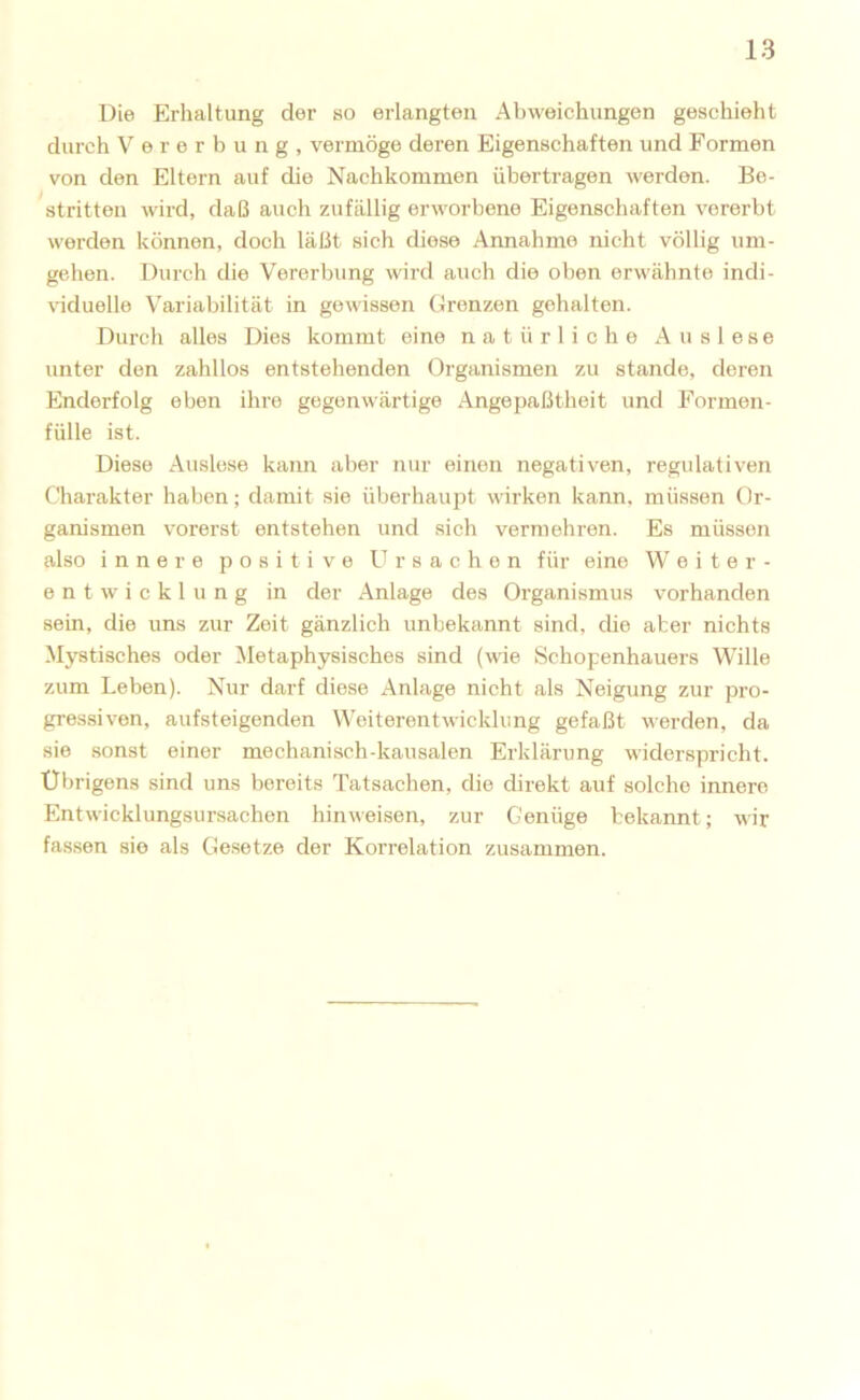 Die Erhaltung der so erlangten Abweichungen geschieht durch Vererbung, vermöge deren Eigenschaften und Formen von den Eltern auf die Nachkommen übertragen werden. Be- stritten wird, daß auch zufällig erworbene Eigenschaften vererbt werden können, doch läßt sich diese Annahme nicht völlig um- gehen. Durch die Vererbung wird auch die oben erwähnte indi- viduelle Variabilität in gewissen Grenzen gehalten. Durch alles Dies kommt eine natürliche Auslese unter den zahllos entstehenden Organismen zu stände, deren Enderfolg eben ihre gegenwärtige Angepaßtheit und Formon- fülle ist. Diese Auslese kann aber nur einen negativen, regulativen Charakter haben; damit sie überhaupt wirken kann, müssen Or- ganismen vorerst entstehen und sich vermehren. Es müssen also innere positive Ursachen für eine Weiter- entwicklung in der Anlage des Organismus vorhanden sein, die uns zur Zeit gänzlich unbekannt sind, die aber nichts Mystisches oder Metaphysisches sind (wie. Schopenhauers Wille zum Leben). Nur darf diese Anlage nicht als Neigung zur pro- gressiven, aufsteigenden Weiterentwicklung gefaßt werden, da sie sonst einer mechanisch-kausalen Erklärung widerspricht. Übrigens sind uns bereits Tatsachen, die direkt auf solche innere Entwicklungsursachen hinweison, zur Genüge bekannt; wir fa.ssen sie als Gesetze der Korrelation zusammen.