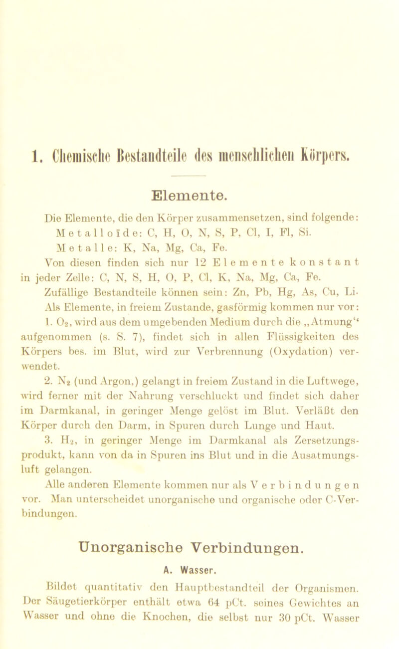 Elemente. Die Elemente, die den Körper zusammensetzen, sind folgende: Metalloide: C, H, O, N, S, P, CI, I, Fl, Si. Metalle: K, Na, Mg, Ca, Fe. Von diesen finden sich nur 12 Elemente konstant in jeder Zelle: C, N, S, H, O, P, CI, K, Na, Mg, Ca, Fe. Zufällige Bestandteile kömien sein: Zn, Pb, Hg, As, Cu, Li- Als Elemente, in freiem Zustande, gasförmig kommen nur vor: 1. (>2, wird aus dem umgebenden Medium durch die ,, Atmung‘‘ aufgenommen (s. S. 7), findet sich in allen Flüssigkeiten des Körpers bes. im Blut, wird zur Verbrennung (Oxydation) ver- wendet. 2. N2 (und Argon,) gelangt in freiem Zustand in die Luftwege, wird ferner mit der Nahrung verschluckt und findet sich daher im Darmkanal, in geringer Menge gelöst im Blut. Verläßt den Körper durch den Darm, in Spuren durch Lunge und Haut. 3. H2, in geringer Menge im Darmkanal als Zersetzungs- produkt, kann von da in Spuren ins Blut und in die Ausatmungs- luft gelangen. Alle anderen Elemente kommen nur als Verbindungen vor. Man unterscheidet unorganische und organische oder C-Ver- bindungen. Unorganische Verbindungen. A. Wasser. Bildet quantitativ den Hauptbestandteil der Organismen. Der Säugetierkürper enthält etwa (14 j)Ct. seines (iewiclites an Wasser und ohne die Knochen, die selbst nur 30 pCt. Wasser