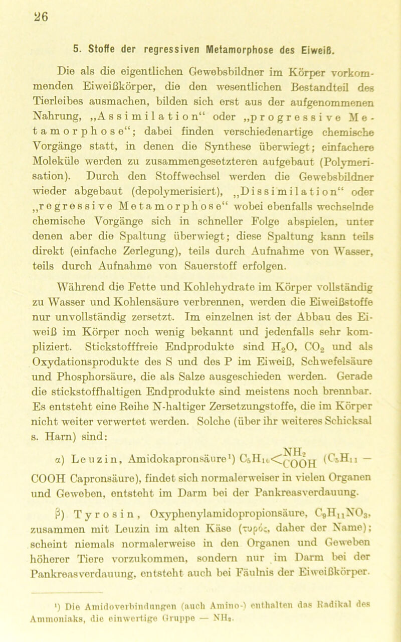 5. Stoffe der regressiven Metamorphose des Eiweiß. Die als die eigentlichen Gewebsbildner im Körper vorkom- menden Eiweißkörper, die den wesentlichen Bestandteil des Tierleibes ausmacben, bilden sich erst aus der aufgenommenen Nahrung, „Assimilation“ oder „progressive Me- tamorphose“; dabei finden verschiedenartige chemische Vorgänge statt, in denen die Synthese überwiegt; einfachere Moleküle werden zu zusammengesetzteren auf gebaut (Polymeri- sation). Durch den Stoffwechsel werden die Gewebsbildner wieder abgebaut (depolymerisiert), „Dissimilation“ oder „regressive Metamorphose“ wobei ebenfalls wechselnde chemische Vorgänge sich in schneller Folge abspielen, unter denen aber die Spaltung überwiegt; diese Spaltung kann teils direkt (einfache Zerlegung), teils durch Aufnahme von Wasser, teils durch Aufnahme von Sauerstoff erfolgen. Während die Fette und Kohlehydrate im Körper vollständig zu Wasser und Kohlensäure verbrennen, werden die Eiweißstoffe nur unvollständig zersetzt. Im einzelnen ist der Abbau des Ei- weiß im Körper noch wenig bekannt rmd jedenfalls sehr kom- pliziert. Stickstofffreie Endprodukte sind H2O, CO2 und als Oxydationsprodukte des S und des P im Eiweiß, Schwefelsäure und Phosphorsäure, die als Salze ausgeschieden werden. Gerade die stickstoffhaltigen Endprodukte sind meistens noch brennbar. Es entsteht eine Reihe N-haltiger Zersetzungstoffe, die im Körper nicht weiter verwertet werden. Solche (über ihr weiteres Schicksal s. Ham) sind: a) Leuzin, Amidokapronsäure’) C5Hh,<;^-qqPj (CiHn — COOH Capronsäure), findet sich normalerweiser in vielen Organen und Geweben, entsteht im Darm bei der Pankreasverdauung. ß) Tyrosin, Oxyphenylamidopropionsäure, C«H,iNOs, zusammen mit Leuzin im alten Käse (vjpoc, daher der Name); scheint niemals normalerweise in den Organen und Geweben höherer Tiere vorzukommen, sondern nur im Darm bei der Pankreas Verdauung, entsteht auch bei Fäulnis der Eiweißkörper. ') Die Aniidovorl'iiuiung'P.n (auch Amiiio-) enthalten das Kadikal des AminoniaUs, die einweidige tinipiie — NHt-