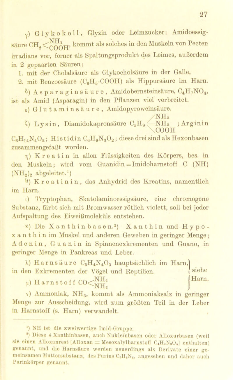 y) Glykokoll, Glyzin oder Leimzucker; Amidoessig- säure CH.^ solches in den Muskeln von Pecten irradians vor, ferner als Spaltungsprodukt des Leimes, außerdem in 2 gepaarten Säuren; 1. mit der Cholalsäure als Glykocholsäure in der Galle, 2. mit Benzoesäure (CeHg-COOH) als Hippursäure im Harn. 0) Asparaginsäure, Amidobernsteinsäure, C4H7NO4, ist als Amid (Asparagin) in den Pflanzen viel verbreitet, e) Glutaminsäure, Amidopyi’oweinsäure. NH2 C) Lysin, Diamidokapronsäure CsHq NH2 ;Arginin \COOH C6H14N4O2; Histidin C6H9N3O2: diese drei sind als Hexonbasen zusammengefaßt worden. •f|) Kreatin in allen Flüssigkeiten des Körpers, bes. in den Muskeln; wird vom Guanidin =Imidoharnstoff C (NH) (NH2)2 abgeleitet.') H) Kreatinin, das Anhydrid des Kreatins, namentlich im Ham. 0 'IVyptophan, Skatolaminoessigsäure, eine chromogene Substanz, färbt sich mit Bromwasser rötlich violett, soll bei jeder Aufspaltung des Eiweißmoleküls entstehen. z) Die Xanthinbasen.'') Xanthin und Hypo- X a n t h i n im Muskel und anderen Geweben in geringer Menge; Adenin, Guanin in Spinnenexki-ementen und Guano, in geringer Menge in Pankreas und Leber. X) Harnsäure C5H4N4O3 hauptsächlich im Harn, in den Exkrementen der Vögel und Reptilien. u) Harnstoff C0<rSu^ ‘ JN Hl v) Ammoniak, NH3, kommt als Ammoniaksalz in geringer Menge zur Ausscheidung, wird zum größten Teil in der Leber in Harnstoff (s. Harn) verwandelt. ') NH ist die zweiwertige Imid-Gruppe. •) Diese 4 Xanthinhasen, auch Nuklei'nbasen oder Alloxurbasen (weil sie einen Alloxanrest [Alloxan = Mesoxalylharnstoff C4H.2NaÜ4| enthalten) genannt, und die Hanisänre werden neuerdings als Derivate einer ge- meinsamen Muttersuhstanz, des l'urins C1H4N4, angesehen und daher auch Durinköri)er genannt. j siehe (Harn.