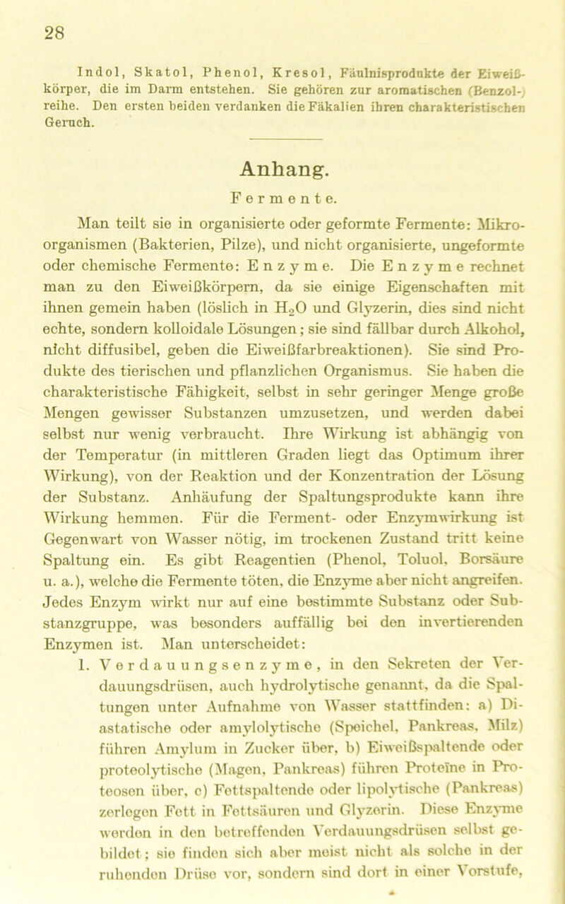 Indol, Skatol, Phenol, Kresol, Fänlnisprodnkte der Eiweiß- körper, die im Darm entstehen. Sie gehören zur aromatischen (Benzol-; reihe. Den ersten beiden verdanken die Fäkalien ihren charakteristischen Geruch. Anhang. Fermente. Man teilt sie in organisierte oder geformte Fermente: Mikro- organismen (Bakterien, Pilze), und nicht organisierte, ungeformte oder chemische Fermente: Enzyme. Die Enzyme rechnet man zu den Eiweißkörpem, da sie einige Eigenschaften mit ihnen gemein haben (löslich in HqO und Gl5rzerin, dies sind nicht echte, sondern kolloidale Lösungen; sie sind fällbar durch Alkohol, nicht diffusihel, geben die Eiweißfarbreaktionen). Sie sind Pro- dukte des tierischen und pflanzlichen Organismus. Sie haben die charakteristische Fähigkeit, selbst in sehr geringer Menge große Mengen gewisser Substanzen umzusetzen, und werden dabei selbst nur wenig verbraucht. Ihre Wirkung ist abhängig von der Temperatur (in mittleren Graden liegt das Optimum ihrer Wirkung), von der Reaktion und der Konzentration der Lösung der Substanz. Anhäufung der Spaltungsprodukte kann ihre Wirkung hemmen. Für die Ferment- oder Enzymwirkvmg ist Gegenwart von Wasser nötig, im trockenen Zustand tritt keine Spaltung ein. Es gibt Reagentien (Phenol, Toluol, Borsäure u. a.), welche die Fermente töten, die Enzyme aber nicht angreifen. Jedes Enzym wirkt nur auf eine bestimmte Substanz oder Sub- stanzgruppe, was besonders auffällig bei den invertierenden Enzymen ist. Man unterscheidet: 1. Verdauungsenzyme, in den Sekreten der \er- dauungsdrüsen, auch hydrolytische genannt, da die Spal- tungen unter Aufnahme von Wasser stattfinden: a) Di- astatische oder amylolytische (Speichel. Pankreas. Milz) führen .■Kmyluni in Zucker über, b) Eiweißspaltende oder proteolytische (Klagen, Pankreas) führen Proteine in Pro- teosen über, c) Fottapaltende oder lipolylische (Pankreas) zerlegen Fett in Fettsäuren und Gl3'zerin. Diese Enzjune werden in den betreffenden Verdauungsdrüsen selbst ge- bildet; sie finden sich aber meist nicht als solche in der ruhenden Drüse vor, sondern sind dort in einer Vorstufe,