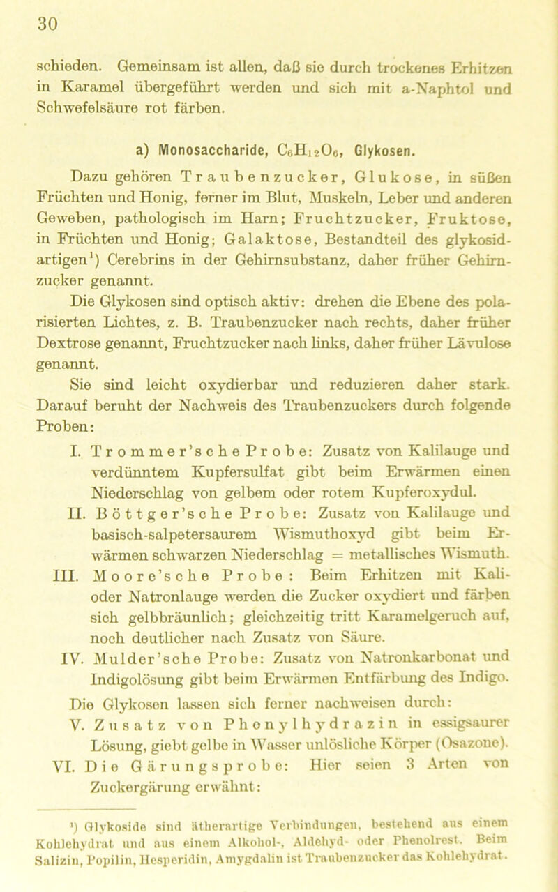 schieden. Gemeinsam ist allen, daß sie durch trockenes Erhitzen in Karamel übergeführt werden und sich mit a-Naphtol und Schwefelsäure rot färben. a) Monosaccharide, C6H12O6, Glykosen. Dazu gehören Traubenzucker, Glukose, in süßen Früchten und Honig, ferner im Blut, Muskeln, Leber imd anderen Geweben, pathologisch im Harn; Fruchtzucker, Fruktose, in Früchten und Honig; Galaktose, Bestandteil des glykosid- artigen') Cerebrins in der Gehimsubstanz, daher früher Gehim- zucker genannt. Die Glykosen sind optisch aktiv: drehen die Ebene des pola- risierten Lichtes, z. B. Traubenzucker nach rechts, daher früher Dextrose genannt, Fruehtzucker nach links, daher früher Lävulose genannt. Sie sind leicht oxydierbar imd reduzieren daher stark. Darauf beruht der Nachweis des Traubenzuckers durch folgende Proben: I. Trommer’scheProbe: Zusatz von Kalilauge imd verdünntem Kupfersulfat gibt beim Erwärmen einen Niederschlag von gelbem oder rotem Kupferoxydul. II. Böttger’sche Probe: Zusatz von KalUauge und basisch-salpetersaurem AVismuthoxj'd gibt beim Er- wärmen schwarzen Niederschlag = metaUisches Wismuth. III. Moore’sche Probe: Beim Erhitzen mit Kali- oder Natronlauge werden die Zucker oxydiert und färben sich gelbbräunhch; gleichzeitig tritt Karamelgeruch auf, noch deutlicher nach Zusatz von Säure. IV. Mulder’sche Probe: Zusatz von Natronkarbonat und Indigolösung gibt beim Erwärmen Entfärbimg des Indigo. Die Glykosen lassen sich ferner nach weisen durch: V. Zusatz von Phenylhydrazin in essigsaurer Lösung, giebt gelbe in Wasser unlösliche Körjier (Osazone). VI. Die Gärungsprobe: Hier seien 3 Arten von Zuckergärung erwähnt: ') Glykoside sind ätherartige Verbindungen, bestehend ans einem Kohlehydrat und ans einem Alkohol-, Aldehyd- oder Phenolrest. Beim Salizin, Popilin, Hesperidin, Amygdalin ist Traubenzucker das Kohlehydrat.