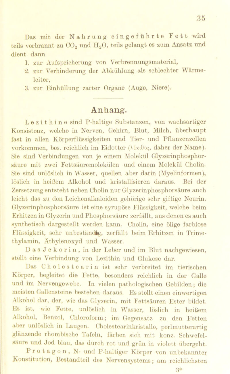 Das mit der Nahrung eingeführte Fett wird teils verbrannt zu CO2 und HgO, teils gelangt es zum Ansatz und dient dann 1. zur Aufspeicherung von Verbrennungsmaterial, 2. zur Verhinderung der Abkühlung als schlechter Wärme- leiter, 3. zur Einhüllung zarter Organe (Auge, Niere). Anhang. L e z i t h i n e sind P-haltige Substanzen, von wachsartiger Konsistenz, welche in Nerven, Gehirn, Blut, Milch, überhaupt fast in allen Körperflüssigkeiten und Tier- und Pflanzenzellen Vorkommen, bes. reichlich im Eidotter (XixiDrj;, daher der Name). Sie sind Verbindungen von je einem Molekül Glyzerinphosphor- säure mit zwei Fettsäuremolekülen und einem Molekül Cholin. Sie sind unlöslich in V'asser, quellen aber darin (Myelinformen), löslich in heißem Alkohol und kristallisieren daraus. Boi der Zersetzung entsteht neben Cholin nur Glyzerinphosphoi’säure auch leicht das zu den Leichenalkaloiden gehörige sehr giftige Neurin. Glyzerinphosphorsäure ist eine syrupöse Flüssigkeit, welche beim Erhitzen in Glyzerin und Phosphorsäure zerfällt, aus denen es auch sjTithetisch dargestellt werden kann. Cholin, eine ölige farblose Flüssigkeit, sehr unbeständig, zerfällt beim Erhitzen in Trime- thylamin, Äthylenoxyd und Wasser. DasJekorin, in der Leber und im Blut nachgewiesen, stellt eine Verbindung von Lezithin und Glukose dar. Das C h o 1 e s t 0 a r i n ist sehr verbreitet im tierischen Körper, begleitet die Fette, besonders reichlich in der Galle und im Nervengewebe, fn vielen pathologischen Gebilden; die meisten Gallensteine bestehen daraus. Es stellt einen einwertigen .Alkohol dar, der, wie das Glyzerin, mit Fettsäuren Ester bildet. Es ist, wie Fette, unlöslich in Wa.sser, löslich in heißem Alkohol, Benzol, Chloroform; im Gegensatz zu den Fetten aber unlöslich in Laugen. Cholestearinkristalle, porlinutterartig glänzende rhombische Tafeln, färben sich mit konz. Schwefel- säure und -Jod blau, das durch rot und grün in violett übergeht. Protagon, N- und P-haltiger Körper von unbekannter Konstitution, Bestandteil dos Nervensystems; am reichlichsten ;-p=