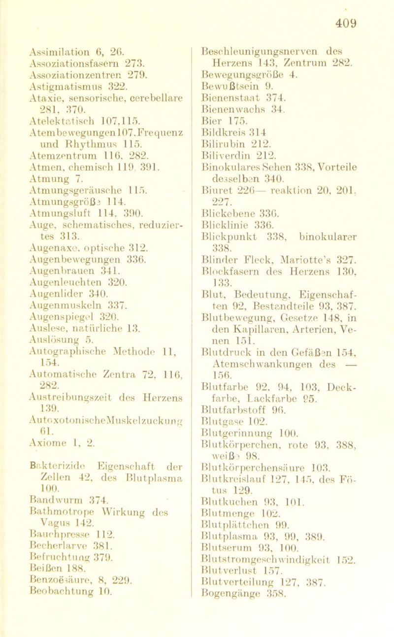 Assimilation (5, 2(i. Assoziationsfasem 273. Assoziationzcntrer. 27!t. Astigmatismus 322. Ataxie, sensorische, cerebellare 281, 370. Atelektatisch 107,115. Atembewegungen 107.Fret|uenz und Rhythmus 115. Atemzentrum llti. 282. Atmen, chemiseli 119. 391. Atmung 7. Atmungsgeriiusche 115. .\tmung.sgröß3 114. Atmungsluft 114. 390. Auge, schematisches, reduzier- tes 313. Augenaxe. optische 312. Augenbewegungen 336. Augenbrauen 341. Augenleuchten 320. Augenlider 34tl. ■Augenmuskeln 337. .Augens])iegel 320. •Auslese, natürliche 13. ■Auslösung 5. ■Autographische Methode 11, 154. ■Autf)rnatische Zentra 72. 116, 282. ■Austreibungszeit des Herzens 139. ■Au toxotonischcMuskel Zuckung 61. Axiome 1, 2. Bakterizide Eigenschaft der Zellen 42, des Blutplasma 100. Bandwurm 374. Bathmotrope Wirkung des Vagus 142. Bauehj)res.se 112. Bechcrlarvc! 381. Befruchtung 379. B(‘ißen 188. BenzoeHÜure, 8, 229. Beobachtung 10. Beschleunigungsnerven des Herztms 143, Zentrum 282. Bewegungsgröße 4. Bewußtsein 9. Bienenstant 374. Bienenwachs 34. Bier 175. Bildkreis 314 Bilirubin 212. Biliverdin 212. Binokulares Sehen 338, Vorteile desselben 340. Biuret 22(i— reaktion 20, 201. 227. Blickebene 336. Blicklinie 336. Blickpunkt 338, binokularer 338. Blinder Fleck, Alariotte’s 327. Blockfasern des Herzens 130, 133. Blut, Bedeutung, Eigenschaf- ten 92, Bestandteile 93, 387. Blutbewegung, Gesetze 148, in den Ka])illaren, Arterien, Ve- nen 151. Blutdruck in den Gefäßen 154, Atemschwankungen des — 156. Blutfarbe 92. 94, 103, Deck- farbe, Lackfarbe 95. Blutfari)st()ff 96. Blutgase 102. Blutgerinnung 100. Blutkörjierchen. rote 93, 388, weiß) 98. Blutkör|)erchcnsiiure 103. Blutkreislauf 127, 115, des Fö- tus 129. Blutkuchen 93, 101. Blutmenge 10:^. Blut])lättchcn 99. Bluti)lasma 93, 99, 389. Blutserum 93, 100. Blutstromgeschwindigkeit 1,52. Blutverlust 157. Blutverteilung 127, 387. Bogengänge 358.