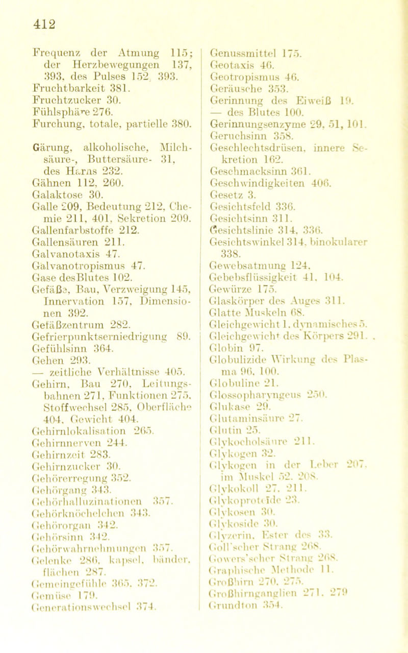 Frequenz der Atmung llö; der Herzbewegungen 137, 393. des Pulses 152, 393. Fruchtbarkeit 381. Fruchtzucker 30. Fühlsphä’’e 276. Furchung, totale, partielle 380. Gärung, alkoholische, Milch- säure-, Buttersäure- 31, des Harns 232. Gähnen 112, 260. Galaktose 30. Galle 209, Bedeutung 212, Che- mie 211, 401, Sekretion 209. Gallenfarbstoffe 212. Gallensäuren 211. Galvanotaxis 47. Galvanotropismus 47. Gase desBlutes 102. Gefäße, Bau, Verzweigung 145, Innervation 157, Dimensio- nen 392. Gefäßzentrum 282. Gefrierpunktserniedrigung 89. Gefühlsinn 364. Gehen 293. — zeitliche \’erhältnisse 405. Gehirn, Bau 270. Leilnngs- bahnen 271, Funktionen 275. Stoffwechsel 285, Oberfläch-' 404. Gewicht 404. Gehirnlokalisation 265. Gehirnnerven 244. Gehirnz(üt 283. Gehirnzucker 30. Gehörerregung 352. Gehörgang 343. (lebörhalluzinatiunen 357. (Jehörknöehelehen 343. Gehörorgan .342. (h'hörsinn 342. (Jehörwahriu'limungc'n 357. Geleiik(' 286. ka]>s(4. Iiänder. flächen 287. Gemeingefüble 365. 372. Geniüs(‘ 179. (h'iK'rationsweelwel 374. i Genussmittel 175. Geotaxis 46. j Geotropismus 46. I Geräusche 353. Gerinnung des Eiweiß Ift — des Blutes 100. Gerinnungsenzyme 29, 51, 101. Geruchsinn 358. ‘ Geschlechtsdrüsen, innere ,Se- ' kretion 162. Geschmacksinn 361. ! Geschwindigkeiten 406. j Gesetz 3. Gesichtsfeld 336. Gesichtsinn 311. ' Gesichtslinie 314. 336. I Gesichtswinkel 314. binokularer ! 338. Gewebsatmung 124. Gebebsflüssigkeit 41. 1<I4. Gewürze 175. Glaskörper des .\uges 311. Glatte ^luskeln 68. Gleichgewicht 1. dynamisches5. I Gleichgewicht des Körj)ers 291. . ] Globin 97. 1 tUobulizide Wirkung des Phrs- ; ma 96. 100. ] Glolndine 21. 1 Glosso))harvngeus 25t i. Glu käse 29. (dutaminsäuro 27. Glutin 25. Glyki>cholsäure 211. Glykogen 32. (dykogen in der Leber 2li7. im Muskel 52. 208. (dykokoll 27. 211. I (dykoprott ide 23. (dykosen 30. (d\kosidc 30. (dyzerin. Lister des 33. GolLschcr Strang 268. (iowcis'si'hcr Strang 268. (d'a|ihischc Methode II. Gn'ß'ürn 270. 275. Großhirnganglicn 271. 279 (d'undton 354.