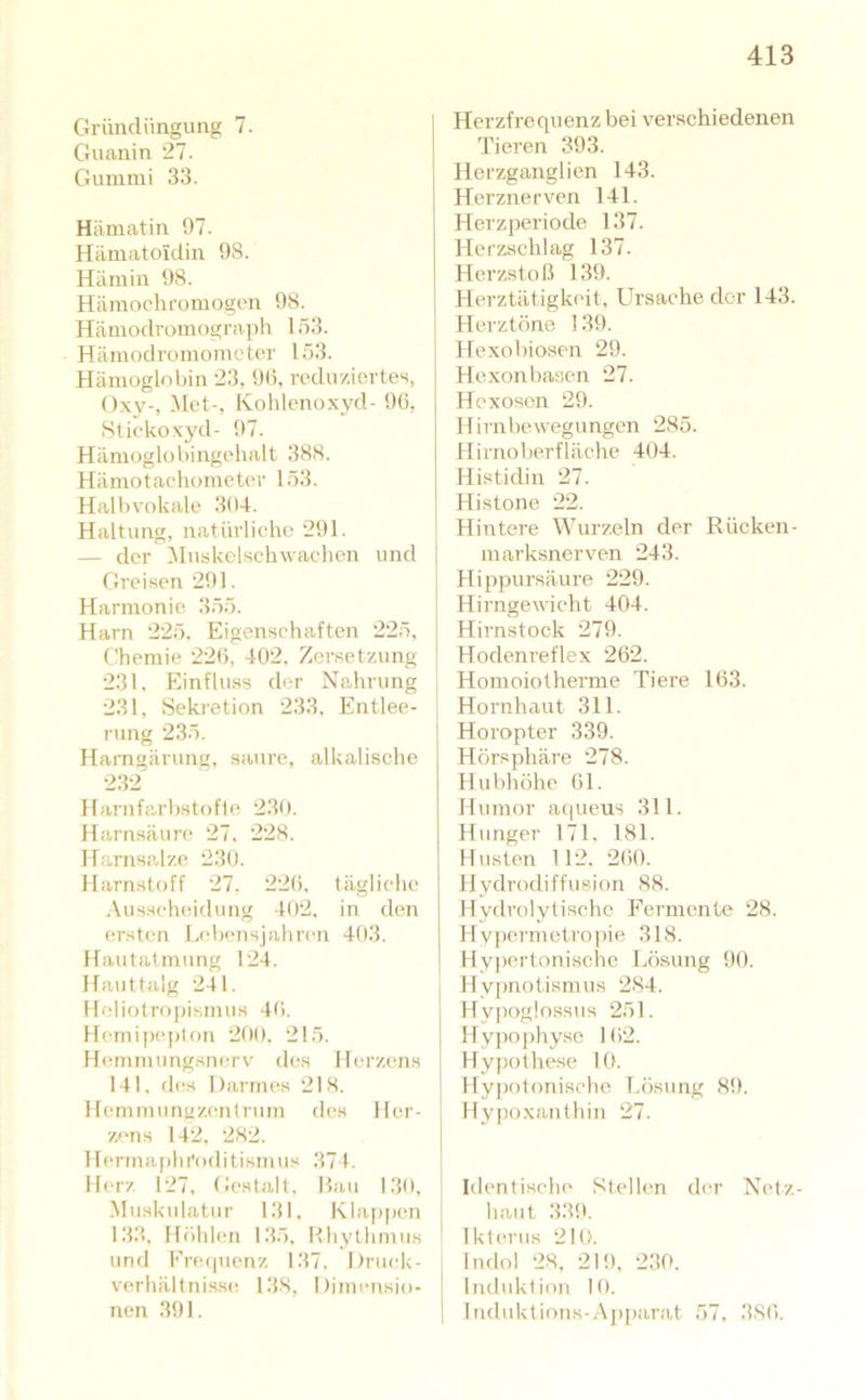 Gründüngung 7. Guanin 27. Gummi 33. Hämatin 07. Hämatoidin 08. Hämin 08. Hämochromogen 08. Hämodromograph 153. Hämodromomctor 153. Hämoglobin 23, 0(5, roduziortes, Ox\'-, ;Met-, Kohlenoxyd- 06, Stickoxyd- 07. Hämoglobingehalt 388. Hämotachometer 153. Halbvokale 304. Haltung, natürliche 201. — der Muskelschwachen und Greisen 201. Harmonie 355. Harn 22,5. Eigenschaften 225, Chemie 226, 402, Zersetzung 231, Einfluss der Nahrung 231, Sekretion 233. Entlee- rung 235. Harngärung, saure, alkalische 232 Harnfarbstofle 230. Harnsäun? 27. 228. Harnsalze 230. Harnstoff 27, 226, tägliche .\usscheidung 402, in den ersten Lebensjahren 403. Hautatmung 124. Hauttalg 241. lloliotrf)pismus 46. llemipeplon 200. 215. Hemmungsnerv des Herzens 141, d(;s Darmes 218. Hemmunüzentruin des Her- zens 142, 282. llerma|)hroditismus 374. Ib'iz 127, (iestalt. Hau 130, Muskulatur 131, Klappen 133, Höhlen 135, Hliythmus und Fre(|uenz 137, Druek- verhältnisse 138, Dimensio- nen 301. Herzfrequenz bei verschiedenen Tieren 303. Herzganglien 143. Herznerven 141. Herzperiode 137. Herzschlag 137. Herzstoß 130. Herztätigkeit, Ursache der 143. Herztöne 130. Hexobiosen 20. Hexonbasen 27. Hexoson 20. Hirnbewegungen 285. Hirnoberfläche 404. Histidin 27. Histone 22. Hintere Wurzeln der Rücken- marksnerven 243. Hippursäure 220. Hirngewieht 404. Hii'nstock 270. Hodenreflex 262. Homoiotherme Tiere 163. Hornhaut 311. Horopter 330. Hörsphäre 278. Hubhöhe 61. Humor aqueus 311. Hunger 171, 181. Husten 112. 2(50. Hydrodiffusion 88. Hydrolytische Fermente 28. llypermeti’oi)ie 318. Hypertonische Lösung 00. Hypnotismus 284. Hypoglossus 251. Hypoj)hyse 162. , Hypothese Itt. ! Hyj)otonische Lösung 80. Hy|)oxanthin 27. Identische Stellen der Netz haut 330. Ikterus 210. Indol 28, 210, 230. Induktion 10. ltiduktions-Aj)i)arat 57, 386.