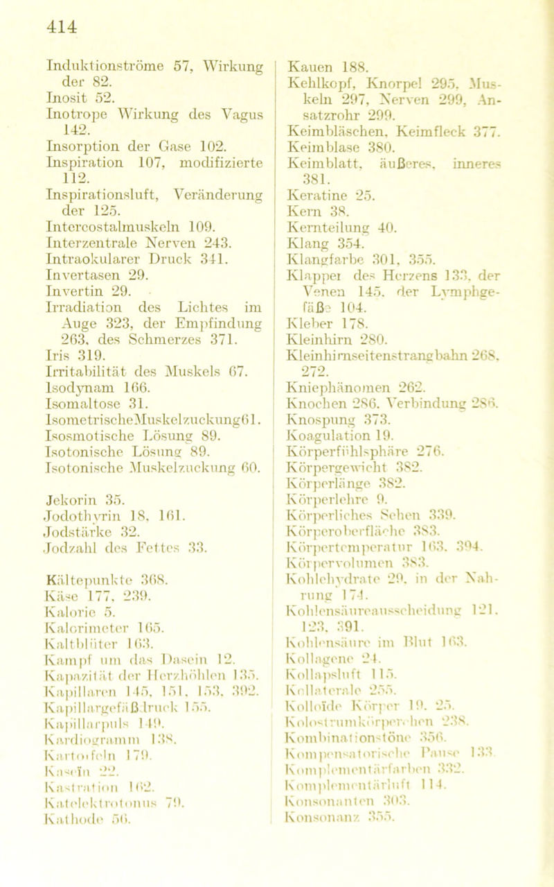 Induktionströme 57, Wirkung der 82. Inosit 52. Inotrope Wirkung des Vagus 142. Insorption der Gase 102. Inspiration 107, modifizierte 112. Inspirationsluft, Veränderung der 125. Intcrcostalinuskeln 109. Interzentrale Nerven 243. Intraokularer Druck 341. Invertasen 29. Invertin 29. Irradiation des Lichtes im Auge 323, der Empfindung 203. des Schmerzes 371. Iris 319. Irritabilität des Muskels 07. Isod3Tiam 106. Lsomaltose 31. Isometrische MuskelzuckungOl. Isosmotische Lösung 89. Isotonische Lösung 89. Isotonische IMuskclzuckung 60. Jekorin 35. •lodothvTin 18. 161. Jodstärke 32. .lodzahl des Fettes 33. Kältejnmkte 368. Käse 177. 239. Kalorie 5. Kalorimctc'r Kiö. Kaltblüter I(i3. Kampf um das Dasein 12. Kapazität der Herzhöhlen 1.■{.■>. Kapillaren 145. 151. 153. 392. Ka])ilhirgefjiß Iruek 155. Kapillarpuls 14!'. Kardiogramm I3S. Kartoif(4n 179. Kasciii 22. Kastration 162. Kat('leklrotonns 79. Kathode 50. j Kauen 188. Kehlkojif, Knorpel 295, Mils- kehi 297, Nerven 299, .An- satzrohr 299. Keimbläschen. Keimfleck 377. Keimblase 380. Keimblatt, äußeres, innere.« .381. Keratine 25. Kern 38. Keniteilung 40. Klang 354. Klangfarbe 301, 355. Klappei de.« Herzens 133. der Arenen 145. der Lvmphge- fäß? 104. Kleber 178. Kleinlurn 280. Kleinhirnseitenstrang bahn 268. 272. Kniephänomen 262. Knochen 286. A’erbindung 286. Knospung 373. Koagulation 19. i Körperfühlsphäre 276. Körpergeiiieht 382. 1 Körperliinge 382. j Köriierlehre 9. I Körjierliches Sehen 339. Körperoberfläche 383. KörjH'rtcmperalur 103. 394. K öl per vo 1 u men 383. Kohlehydrate 2th in der Nah- rung 174. Kohlensänreans«cheidnng 121. 123. 391. Kohlcnsäurt' im Hlut 103. Kollagene 24. Kolla]>slnft 115. Kellaterale 255. Kolloide Körj'cr 1!'. 25. Kolostrnmkör))er. hen 238. KombinationstöiK' .350. Kompensatorische Panse 1.3.3 Kom))lenienlärfarben 3.32. Komjileinentärluft 114. Konsonanten .303. Konsonanz .355.