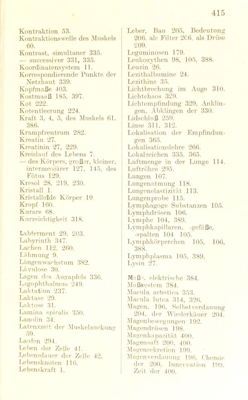 Kontraktion 53. Kontrakt!onswelle des Muskels 60. Kontrast, simultaner 335. — successiver 331, 335. Koordinatens3'stem 11. Korrespondierende Punkte dei’ Netzhaut 339. Kopfmaße 403. Kostmaaß 185. 397. Kot 222. Kotentleerung 224. Kraft 3, 4. 5, des INIuskels 61. 386. Krampfzentrum 282. Kreatin 27. Kreatinin 27, 229. Kreislauf des Lebens 7. — des Körpers, tn-oßer, kleiner, intermeniärer 127, 145. des Fötus 129. Kresol 28. 219, 230. Kristall 1. Kristalloide Körper 19 Kropf 160. Kurare 68. Kurzsichtigkeit 318. Lahterment 29. 203. Labyrinth 347. Lachen 112, 260. Lähmung 9. Längenwachstum 382. Lävuloso 30. Lagen des .-\ugapfcls 336. Ligophthalmiis 249. Laktation 237. T.aktase 29. Laktose 31. Lamina spiraÜs 350. Lanolin 34. Latenzzeit fler Muskclzuckun(r 59. La'ifen 294. Leben der Zelle 41. Lebensdauer der Zelle 42. Lebensknoten 116. Lebenskraft 1. Leber, Bau 205, Bedeutung 206. als Filter 266, als Drüse 209. Leguminosen 179. Lcukoz3dhen 98, 105, 388. Leuzin 26. Lezithalbuniine 24. Lezithine 35. Lichtbrechung im Auge 310. Lichtchaos 329. Lichtempfindung 329, Anklin- gen. Abklingen der 330. Lidschluß 259. Lin.se 311. 312. Lokalisation der Empfindun- gen 365. Lokalisationslehre 266. Lokalzeichen 335, 365. Luftmenge in der Lunge 114. Luftröhre 295. I Lungen 107. j Limgenatmung 118. I Lungenelastizität 113. i Lungen probe 115. j Lymphagoge Substanzen 105. I Lymphdrüsen 106. Lymphe 104, 389. Lym])hkapillar(‘n, -gefä ße, -spalten 104 105. L3'mphkörperchen 105, 106, '.388. L3Tnph])!asma 105, 389. Lysin 27. Maß!, elektrische 384. Maßsystem 384. Macula actistica 353. j Macula lutea 314, 326. ! Magen, 196, Scibstvei'dauung j 204, der Wierlerkäiier 204. I .Magenlx'weguruien 192. ( .Magendrüsen 198. Magenkapazität 400. 1 IMagonsiift 20tl. 400. j .Magens(>kretion 199. Maginvc'rdauung 196. ('hemic der 200, Inncivation 199. Zeit der 400.