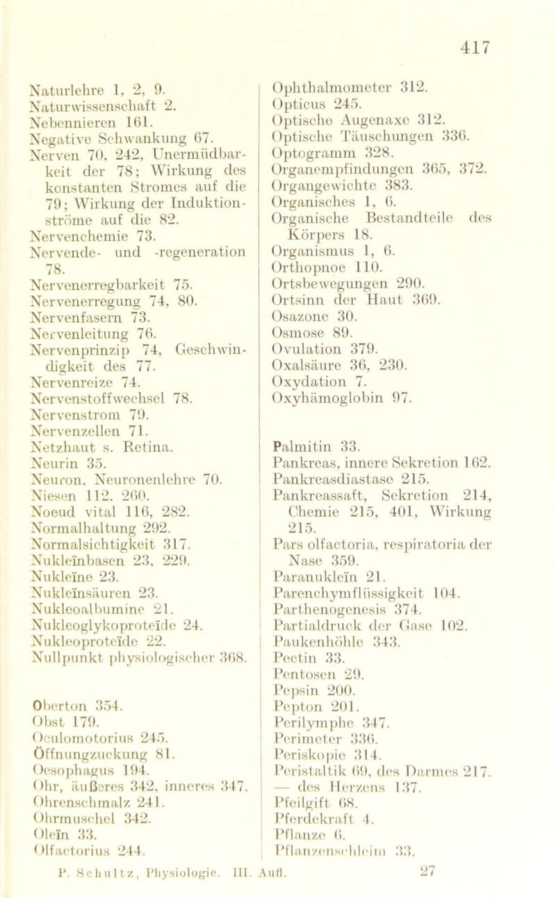 Naturlehre 1, 2, 9. Naturwissenschaft 2. Nebennieren 161. Negative Schwankung 67. Nerven 70, 242, Unermüclbar- keit der 78; Wirkung des konstanten Stromes auf die 79; Wirkung der Induktion- ströine auf die 82. Nervenchemie 73. Nervende- und -regeneration 78. Nervenerregbarkeit 75. Nervenerregung 74, 80. Nervenfasern 73. Nervenleitung 76. Nervenprinzip 74, Geschwin- digkeit des 77. Nervenreize 74. Nervenstoffwechsel 78. Nervenstroiu 79. Nervenzellen 71. Netzhaut s. Retina. Neurin 35. Neuron. Neuronenlehre 70. Niesen 112. 260. Noeud vital 116, 282. Normalhaltung 292. Normalsichtigkeit 317. Nukleinbasen 23, 229. Nukleine 23. Nukleinsäuren 23. Nukleoall)umine 21. Nukleoglykoproteide 24. Nukleoproteide 22. Nullpunkt physiologischer 368. Oberton 354. Obst 179. OeulomotoriuH 245. Öffnungzuckung 81. Oesophagus 194. Ohr, äußeres 342, inneres 347. Olirenschmalz 241. Ohrmuschel 342. Olein 33. Olfactorius 244. Ophthalmometer 312. Opticus 245. Optischo Augenaxo 312. Optische Täuschungen 336. Optogramm 328. Organempfindungen 365, 372. Organgewichte 383. Organisches 1. 6. Organische Bestandteile dos Körpers 18. Organismus 1, 6. Orthopnoe 110. Ortsbewegungen 290. Ortsinn der Haut 369. Osazone 30. Osmose 89. Ovulation 379. Oxalsäure 36, 230. Oxydation 7. Oxyhämoglobin 97. Palmitin 33. Pankreas, innere Sekretion 162. Pankreasdiastaso 215. Pankreassaft, Sekretion 214, Chemie 215, 401, Wirkung 1 21.5. j Pars olfactoria, respiratoria der Nase 359. Paranuklein 21. Parenchym flüssigkeit 104. Parthenogenesis 374. Partialdruck der Gase 102. I Paukenhöhle 343. Poetin 33. Pentosen 29. 1 Pej)sin 200. Pepton 201. Perilympho 347. Perimeter 336. Perisko])io 314. Peristaltik 69, des Darnu^s 217. — dos Herzens 137. Pfeilgift 68. i Pferdekraft 4. ! Pflanze 6. Pflaii/(uischlciiM 33. I'. .Scliiiltz, I’liysiulugie. III. .\ufl.